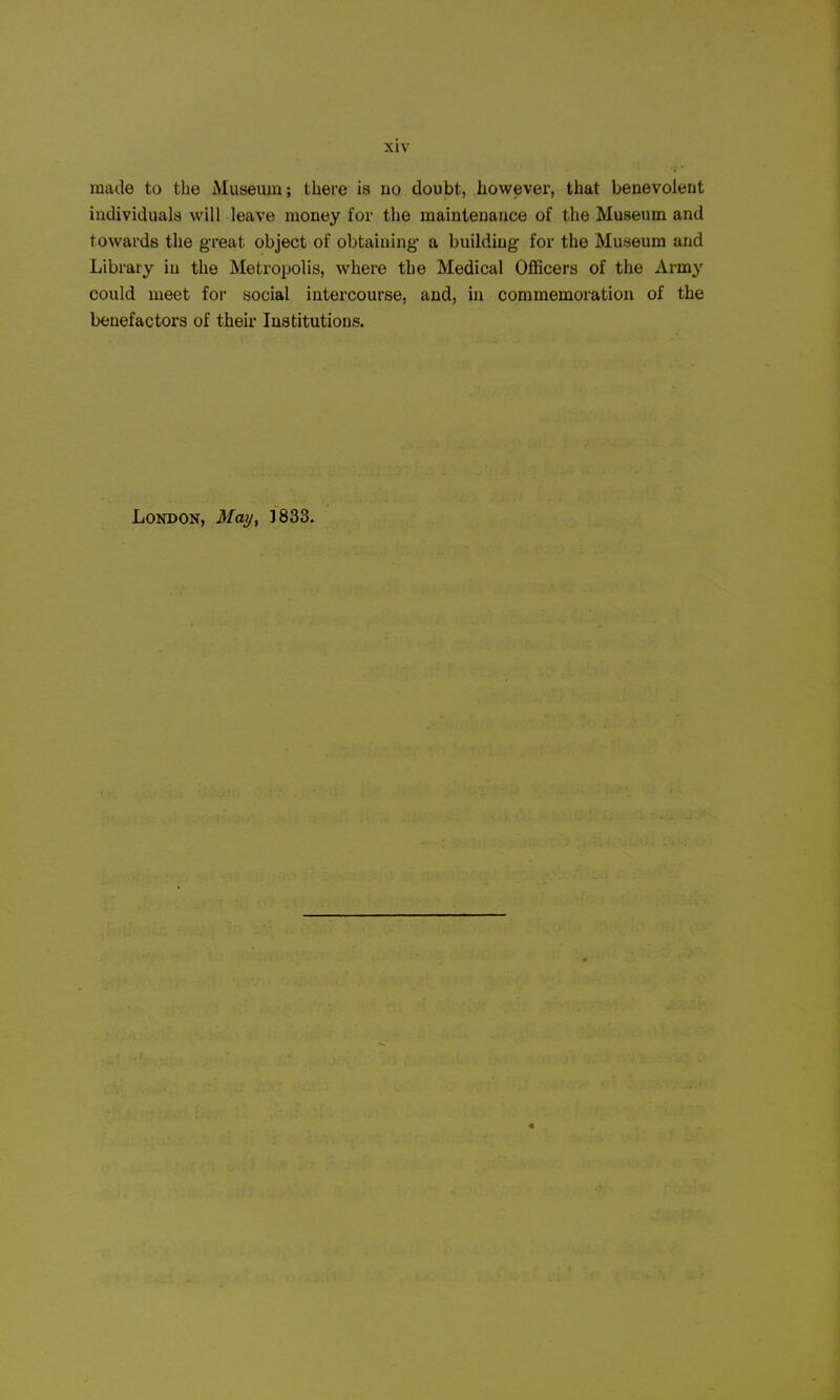 made to the Museum; there is no doubt, however, that benevolent individuals will leave money for the maintenance of the Museum and towards the g-reat object of obtaining- a building for the Museum and Library in the Metropolis, where the Medical Officers of the Army could meet for social intercourse, and, in commemoration of the benefactors of their Institutions. London, May, 1833.