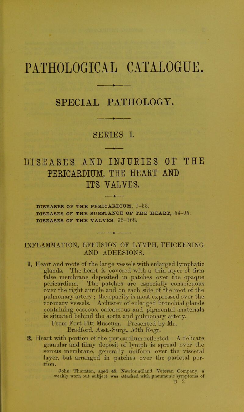 PATHOLOGICiL CATALOGUE. ♦ SPECIAL PATHOLOGY. ■ « SERIES I. DISEASES AND INJUEIES OF THE PEEIOAfiDIUM, THE HEART AND ITS VALVES. DISEASES OP THE PERICARDnTM, ]-53. DISEASES OF THE SUBSTANCE OF THE HEART, 54-95. DISEASES OF THE VALVES, 96-168. ^ INFLAMMATION, EFFUSION OF LYMPH, THICKENING AND ADHESIONS. 1, Heart and roots of tlie large vessels with enlarged lymphatic glands. The heart is covered with a thin layer of firm false membrane deposited in patches over the opaque pericardium. The patches are especially conspicuous over the right auricle and on each side of the root of the pulmonary artery; the opacity is most expressed over the coronary vessels. A cluster of enlarged bronchial glands containing caseous, calcareous and pigmental matenals is situated behind the aorta and pulmonary artery. From Fort Pitt Museum. Presented by Mr. Bradford, Asst.-Surg., 5(Hh Kegt. 2, Heart with poi*tion of the pericardium reflected. A delicate granular and filmy deposit of lymph is spread over the serous membrane, generally uniform over the visceral layer, but arranged in patches over the paiietal por- tion. John Thoniton, aged 48, Newfoundland Vetemn Company, a weaklj worn out subject was attacked with pneumonic svmptoms of b 2