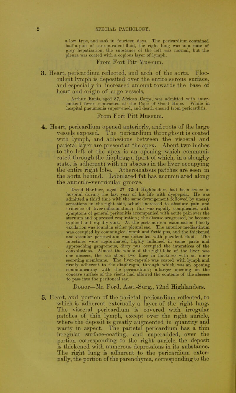 a low type, and sank in fourteen days. The pericardium contained half a pint of sero-purulent fluid, tlie riglit lung was in a state of grey hejiatization, the substance of the left was normal, but the pleura was coated with a copious layer of lymph. From Fort Pitt Museum. 3. Heart, pericardium reflected, and arch of the aorta. Floc- culent lymph is deposited over the entire serous surface, and especially in increased amount towards the base of heart and origin of large vessels. Arthur Ennis, aged 37, African Corps, was admitted with inter- mittent fever, contracted at the Cape of Good Hope. While in hospital pneumonia superrened, and death ensued from pericarditis. From Fort Pitt Museum. 4. Heart, pericardium opened anteriorly, and roots of the large vessels exposed. The pericardium throughout is coated with, lymph, and adhesions between the visceral and parietal layer are present at the apex. About two inches to the left of the apex is an opening which communi- cated through the diaphragm (part of which, in a sloughy state, is adherent) with an abscess in the liver occupying the entire right lobe. Atheromatous patches are seen in the aorta behind. Lobulated fat has accumulated along the auriculo-ventricular groove. David Gardner, aged 27, 72nd Highlanders, had been twice in hospital during the last year of his life with dyspepsia. He was admitted a third time with the same derangement, followed by uneasy sensations in the right side, which increased to absolute pain and evidence of liver inflammation; this was rapidly complicated with symptoms of general peritonitis accompanied with acute pain over the sternum and oppressed respiration; the disease progressed, he became typhoid and rapidly sank. At the post-mortem examination bloody exudation was found in either pleural sac. The anterior mediastin\im was occupied by commingled lymph and foetid pus, and the thickened and vascular pericardium was xlistended with purulent fluid. The intestines were agglutinated, highly inflamed in some parts and approaching gangrenous, dirty pus occupied the interstices of the convolutions. Almost the whole of the right lobe of the liver was one abscess, the sac about two lines in thickness with an inner secreting membrane. The liver-capsule was coated with lymph and firmly adherent to the diaphragm, through which was an opening communicating with the pericardium; a larger opening on the concave surface of the viscus had allowed the contents of the abscess to pass into the peritoneal sac. Donor—Mr. Ford, Asst.-Surg., 72nd Highlanders. 5. Heart, and portion of the panetal pericardium reflected, to which is adherent externally a layer of the right lung. The visceral pericardium is covered with irregular patches of thin lymph, except over the right auricle, where the deposit is greatly augmented in quantity and warty in aspect. The parietal pericardium has a thin irregular surface-coating, and superadded, over the poi tion con-espondiug to the right auricle, the deposit IS thickened with numerous depressions in its substance. The right lung is adherent to the pericardium exter- nally, the portion of the parenchyma, corresponding to the