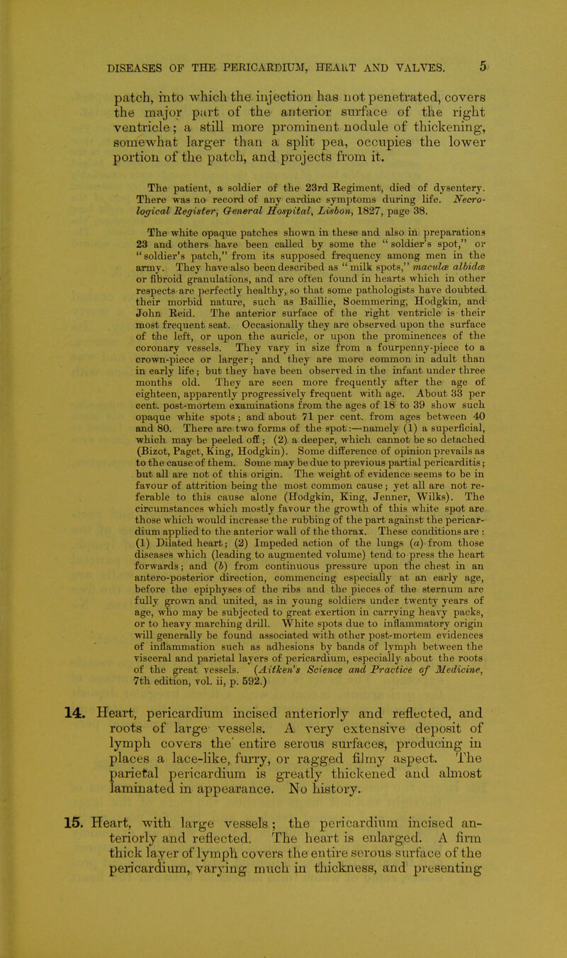 patch, mto which the injection has not penetrated, covers the major part of the anterior surface of the right ventricle; a still more prominent nodule of thickening, somewhat larger than a split pea, occupies the lower portion of the patch, and projects from it. The patient, a soldier of the 23rd Regiment, died of dysentery. There was no record of any cardiac symptoms during life. Necro- logical Register, General Hospital, Lisbon, 1827, page 38. The white opaque patches shown in these and also in preparations 23 and others have been called by some the  soldier's spot, or  soldier's patch, from its supposed frequency among men in the army. They have also been described as  milk spots, macules albidcB or fibroid granulations, and are often found in hearts which in other respects-are perfectly healthy, so that some pathologists have doubted their morbid nature, such as Baillie, Soemmering, Hodgkin, and John Reid. The anterior surface of the right ventricle is their most frequent seat. Occasionally they are observed upon the surface of the left, or upon the auricle, or upon the prominences of the coronary vessels. They vary in size from a fourpenny-piece to a crown-piece or larger; and they are more common in adult than in early life; but they have been observed in the infant under three months old. They are seen more frequently after the age of eighteen, apparently progressively frequent with age. About 33 per cent, post-mortem examinations from the ages of 18 to 39 show such opaque white spots; and about 71 per cent, from ages between 40 and 80. There are two forms of the spot:—namely (1) a superficial, which may be peeled off ; (2). a deeper, which cannot be so detached (Bizot, Paget, King, Hodgkin). Some difference of opinion prevails as to the cause of them. Some may be due to previous partial pericarditis; but all are not of this origin. The weight of evidence seems to be in favour of attrition being the most common cause; yet all are not re- ferable to this cause alone (Hodgkin, King, Jenner, Wilks). The circumstances which mostly favour the growth of this white spot are those which would increase the rubbing of the part against the pericar- dium applied to the anterior wall of the thorax. These conditions are : (1) Dilated heart; (2) Impeded action of the lungs (a)-from those diseases which (leading to augmented volume) tend to press the heart forwards; and (5) from continuous pressure upon the chest in an antero-posterior direction, commencing especially at an early age, before the epiphyses of the ribs and the pieces of the sternum are fully grown and united, as in young soldiers under twenty years of age, who may be subjected to great exertion in carrying heavy packs, or to heavy marching drill. White spots due to inflammatory origin will generally be found associated with other post-mortem evidences of inflammation such as adhesions by bands of lymph between the visceral and parietal layers of pericardium, especially about the roots of the great vessels. (Aitken's Science and Practice of Medicine, 7th edition, vol. ii, p. 592.) 14. Heart, pericardium incised anteriorly and reflected, and roots of large vessels. A very extensive deposit of lymph covers the' entire serous surfaces, producing in places a lace-like, furry, or ragged fihny aspect. The parietal pericardium is greatly thickened and almost laminated in appearance. No history. 15. Heart, with large vessels ; the pericardium incised an- teriorly and reflected. The heart is enlarged. A firm thick layer of lymph covers the entire serous surface of the pericardium, varying much in thickness, and presenting
