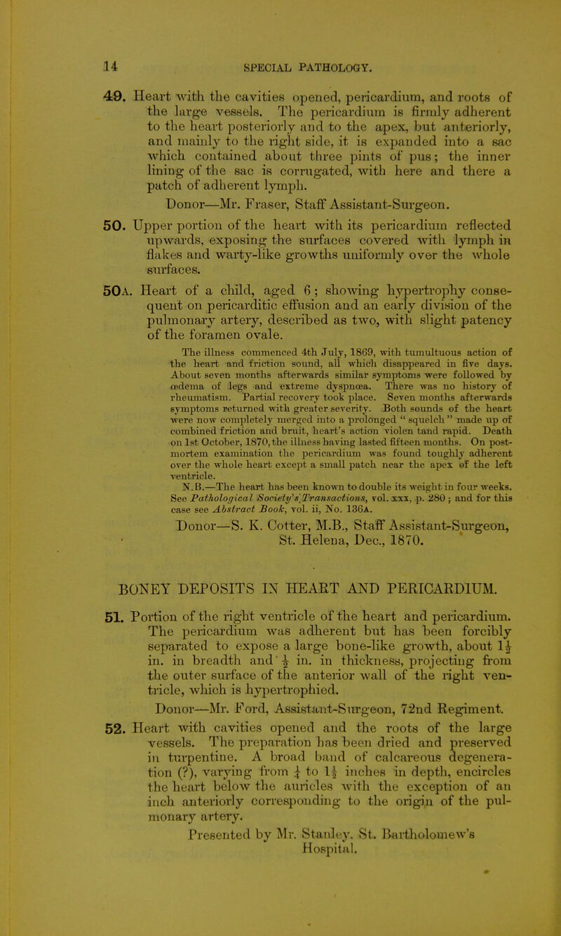 49. Heart with the cavitieB opened, pericardium, and roots of the hxvge vessels. The pericardium is firmly adherent to the heart posteriorly and to the apex, but anteriorly, and mainly to the right side, it is expanded into a sac which contained about three pints of pus; the inner lining of the sac is corrugated, with here and there a patch of adherent lymph. Donor—Mr. Fraser, Staff Assistant-Surgeon. 50. Upper portion of the heart with its pericardium reflected upwards, exposing the surfaces covered Avith lymph in flakes and warty-like growths uniformly over the whole surfaces. 50a. Heart of a child, aged 6 ; shoAving hypertrophy conse- quent on pericarditic effusion and an early division of the pulmonary artery, described as two, with slight patency of the foramen ovale. The illness commenced 4tli July, 1869, ■witli tumultuous action of the heart and friction sound, all whicli disappeared in five days. About seven months afterwards similar symptoms were followed by oedema of legs and extreme dyspnoea. There was no history of rheumatism. Partial recovery took place. Seven months afterwards symptoms returned with greater severity. Both sounds of the heart were now completely merged into a prolonged  squelch  made up of combined friction and bruit, heart's action violen tand rapid. Death on 1st October, 18V0,the illness having lasted fifteen months. On post- mortem examination the pericardium was found touglily adherent over the whole heart except a small patch near the apex of the left ventricle. N.B.—The heart has been knowm to double its weight in four weeks. See Pathological Society's]Transactions, vol. xxx, p. 280 ; and for this case see Abstract Book, vol. ii, No. 136a. Donor—S. K. Cotter, M.B., Staff Assistant-Surgeon, St. Helena, Dec, 1870. BONEY DEPOSITS IN HEART AND PERICARDIUM. 51. Portion of the light ventricle of the heart and pericardium. The pericardium was adherent but has been forcibly separated to expose a large bone-like growth, about 1^ in. in breadth and' ^ in. in thickness, projecting fi*om the outer surface of the anteiior wall of the right ven- tricle, which is hypertrophied. Donor—Mr. Eord, Assistant-Surgeon, 72nd Regiment. 52. Heart with cavities opened and the roots of the large vessels. The preparation has been dried and preserved in turpentine. A broad band of calcareous degenera- tion (?), varying from to 1^ inches in depth, encircles the heart below the auricles with the exception of an inch anteriorly corresponding to the origin of the pul- monary artery. Presented by Mr. Stanley. St. Bartholomew's Hoppital.