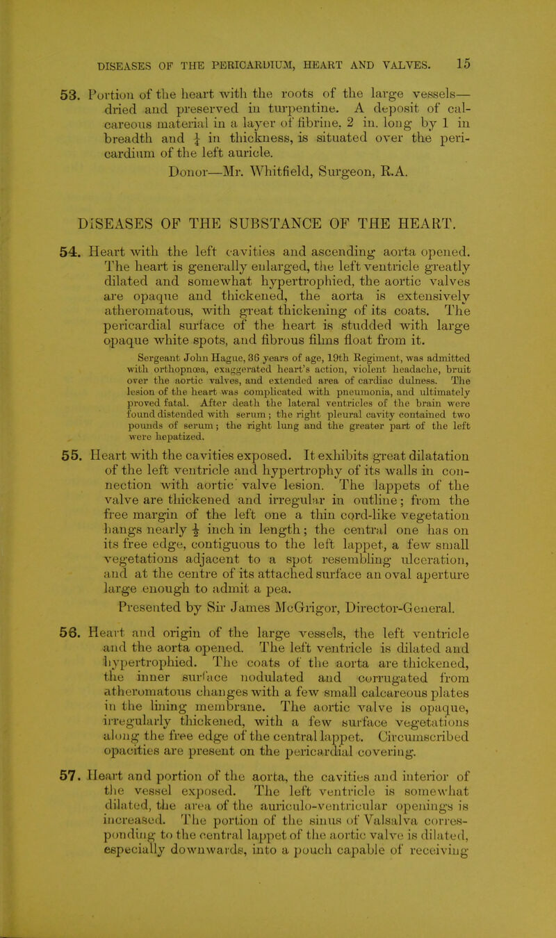 53. Pui'tio7i of the heart with the roots of the large vessels— dried and preserved iu turpentine. A deposit of cal- careous material in a layer of fibrine.. 2 in. long by 1 in breadth and ^ in thickness, is situated over the peri- cardium of the left auricle. Donor—Mr. Whitfield, Surgeon, R.A. DISEASES OF THE SUBSTANCE OF THE HEART. 54. Heart with the left cavities and ascending aorta opened. The heart is generally enlarged, the left ventricle greatly dilated and somewhat hypertrophied, the aortic valves are opaque and thickened, the aorta is extensively atheromatous, with great thickening of its coats. The pericardial surface of the heart is studded with large opaque white spots, and fi.brous films float from it. Sergeant John Hague, 36 years of age, 19th Regiment, was admitted with orthopnoea, exaggerated heart's action, violent headache, bruit over the aortic valves, and extended area of cardiac dulness. Tlie lesion of the heart was complicated with pneumonia, and ultimately proved fatal. After death the lateral ventricles of the brain were found distended with serum; the right pleural cavity contained two pounds of serum; the right lung and the greater part of the left were hepatized. 55. Heart with the cavities exposed. It exhibits great dilatation of the left ventricle and hypertrophy of its walls in con- nection with aortic' valve lesion. The lappets of the valve are thickened and irregulH.r in outline; from the free margin of the left one a thin cord-like vegetation -hangs nearly |- inch in length; the central one has on its free edge, contiguous to the left lappet, a few small vegetations adjacent to a spot resembling ulceration, and at the centre of its attached surface an oval aperture large enough to admit a pea. Presented by Sir James McGrigor, Director-General. 56. Heart and origin of the large vessels, the left ventricle and the aorta opened. The left ventricle is dilated and hypertrophied. The coats of the aorta are thickened, tlie inner surface nodulated and corrugated from atheromatous changes with a few small calcareous plates in the lining membrane. The aortic valve is opaque, irregularly thickened, with a few surface vegetations along the free edge of the central lappet. Circumscribed opacities are present on the pericardial covering. 57. Heart and portion of the aorta, the cavities and inteiior of tlie vessel exposed. The left vejitricle is somewhat dilated, the area of the auiiciilo-ventricular openings is increased. The portion of the sinus of Valsalva corres- ponding to the central lappet of the aortic valve is dilated, especially downwards, into a pouch capable of receiving