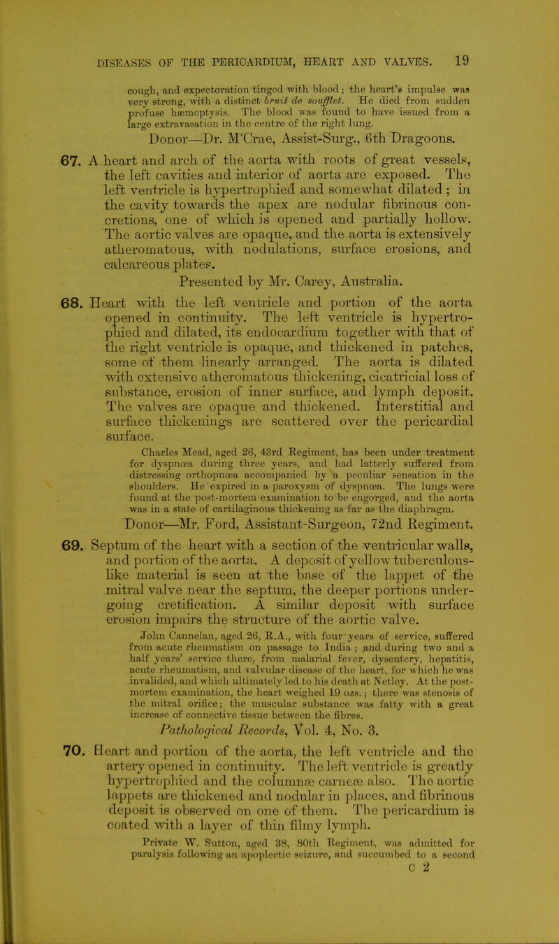 coiigh, and expectoration tinged with, blood; tlie heart's impulse was very strong, with a distinct bruit de souffl,et. He died from sudden profuse hsemoptjsis. The blood was found to have issued from a large extravasation in the centre of the right lung. Donor—Dr. M'Crae, Assist-Surg., 6th Dragoons. 67. A heart and arch of tlie aorta with roots of great vessels, the left cavities and interior of aorta are exposed. The left ventricle is hypertropliied and somewhat dilated ; in the cavity towards the apex are nodular fibrinous con- cretions, one of which is opened and partially hollow. The aortic valves are opaque, and the aorta is extensively atheromatous, with nodulations, surface erosions, and calcareous plates. Presented by Mr. Carey, Australia. 68. Heart with the left ventricle and portion of the aorta opened in continuity. The left ventricle is hypertro- phied and dilated, its endocardium together with that of the right ventricle is opaque, and thickened in patches, some of them linearly arranged. The aorta is dilated mth extensive atheromatous thickening, cicatricial loss of substance, erosion of inner surface, and lymph deposit. The valves are opaque and thickened. Interstitial and surface thickenings are scattered over the pericardial smface. Charles Mead, aged 26, 43rd Eegiment, has been under treatment for dyspnoea during three years, and had latterly suffered from distressing orthoj)noea accompanied by a peculiar sensation in the shoidders. He' expired in a paroxysm of dyspnoea. The lungs were found at the post-mortem examination to be engorged, and the aorta was in a state of cartilaginous thickening as far as the diaphragm. Donor—Mr. Ford, Assistant-Surgeon, 72nd Regiment. 69. Septum of the heart with a section of the ventricular walls, and portion of the aorta. A deposit of yellow tuberculous- like material is seen at the base of the lappet of the mitral valve near the septum, the deeper portions under- going cretification. A similar deposit with surface erosion impairs the structure of the aortic valve. John Cannelan, aged 26, R.A., with four years of service, suffered from acute rheumatism on passage to India ; and during two and a half years' service there, from malarial fever, dysentery, hepatitis, acute rheumatism, and valvular disease of the heart, for which he was invalided, and which ultimately led to his death at Netley. At the post- mortem examination, the heart weighed 19 ozs.; there was stenosis of the mitral orifice; the muscular substance was fatty with a great increase of connective tissue between the fibres. Pathological Records^ Vol. 4, No. 3. 70. Heart and portion of the aorta, the left ventricle and the artery opened in continuity. The left ventricle is greatly hypertropliied and the columna) carnea3 also. The aortic lappets are thickened and nodular in places, and fibrinous deposit is observed on one of them. The pericardium is coated with a layer of thin filmy lymph. Private W. Sutton, aged 38, 80th Eegiment, was admitted for paralysis following an apoplectic sei/Aire, and sxiccumbed to a second c 2