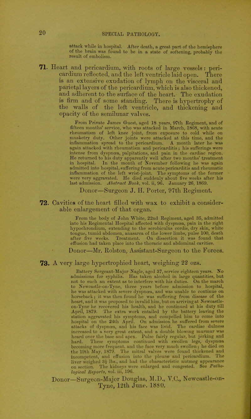 attact wliile in hospital. After death, a great part of the hemisphere of the brain was found to be in a state of softening, probably the result of embolism. 71. Heart and pericardium, with roots of large vessels: peri- cardium reflected, and the left ventricle laid open. There is an extensive exudation of lymph on the visceral and parietal layers of the pericardium, which is also thickened, and adherent to the surface of the heart. The exudation is firm and of some standing. There is hypertrophy of the walls of the left ventricle, and thickening and opacity of the semilunar valves. From Private James Guest, aged 18 years, 97th Regiment, and of fifteen months' service, who was attacked in March, 18G8, with acute rheumatism of left knee joint, from exposure to cold while on musketry duty. Other joints were attacked at this time, and the inflammation spread to the pericardium. A month later he was again attacked with rheumatism and pericarditis ; his sufferings were intense from dyspnoea, paljoitations, and pain in the cardiac region. He returned to his duty apparently well after two months' treatment in hospital. In the month of November foUovring he was again admitted into hospital, suffering from acute pericarditis and rheumatic inflammation of the left wrist-joint. The symptoms of the former were very aggravated. He died suddenly about five weeks after his last admission. Abstract Book, vol. ii, 96. January 26, 1869. Donor—Surgeon J. H. Porter, 97th Regiment. 72. Cavities of the heart filled with wax to exhibit a consider- able enlargement of that organ. From the body of John White, 22nd Regiment, aged 35, admitted into his Regimental Hospital affected with dyspnoea, pain in the right hypochrondium, extending to the scrobiculus cordis, diy skin, whit« tongue, tumid abdomen, anasarca of the lower limbs, pulse 100, death after five weeks. Treatment. On dissection it was found that effusion had taken place into the thoracic and abdominal cavities. Donor—Mr. Rolston, Assistant-Surgeon to the Forces. 73. A very large hypertrophied heart, weighing 22 ozs. Battery Sergeant-Major Nagle, aged 37, service eighteen years. No admissions for syphilis. Has taken alcohol in large quantities, but not to such an extent as to interfere with his duties. On the march to Newcastle-on-Tyne, three years before admission to hospital, he was attacked with severe dyspnoea, and was unable to continue on horseback; it was then found he was suffering from disease of the heart, and it was proposed to invalid him, but on arriving at Newcastle- on-Tyne he recovered his health, and he continued at his duty till April, 1879. The extra work entailed by the battery leaving the station aggravated his symptoms, and compelled him to come into hospital on the 24tli April. On admission he suffered from severe attacks of dyspnoea, and his face was livid. The cardiac dulness increased to a very great extent, and a double blowmg murmur was heard over the base and apex. Pulse fairly regular, but jerking and hard. These symptoms continued with swollen legs, dyspnoea becoming more frequent, and the face very much swollen; he died on the 19th May, 1879. Tlie mitral valves were found thickened and incompetent, and effusion into the pleuraj and pericardium. The liver weighed 3i lbs., and had the characteristic nutmeg appenmnce on section. Tlie kidneys were enlarged and congested. See Fatho- logical Reports, vol. iii, 196. Donor—Surgeon-Major Douglas, M.D., V.C., Newcastle-on- Tyne, 12th June, 1880.