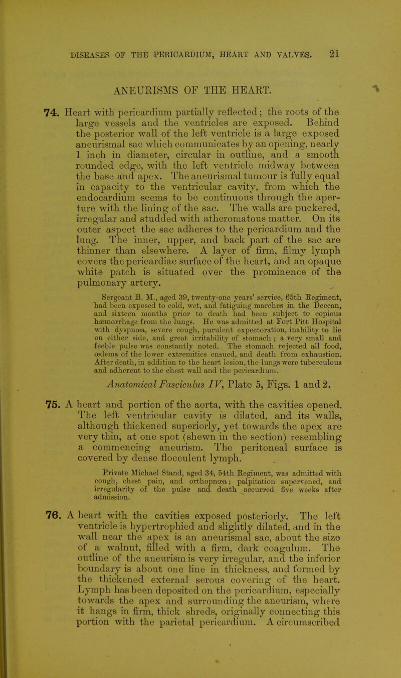 ANEURISMS OF THE HEART. 74. Heart with pericardium partially reflected; the roots of the large vessels and the ventricles are exposed. Behind the posterior wall of the left ventricle is a large exposed aneurismal sac which communicates by an opening, nearly 1 inch in diameter, circular in outline, and a smooth rounded edge, with the left ventricle midway between the base and apex. The aneurismal tumour is fully equal in capacity to the ventricular cavity, from which the endocardium seems to be continuous through the aper- ture ^vith the lining of the sac. The walls ai'e puckered, irregular and studded with atheromatous matter. On its outer aspect the sac adheres to the pericardium and the lung. The inner, upper, and back part of the sac are thinner than elsewhere. A layer of firm, filmy lymph covers the pericardiac surface of the heart, and an opaque white patch is situated over the prominence of the pulmonary artery. Sergeant B. M., aged 39, twenty-one years' service, 65th. Regiment, had been exposed to cold, wet, and fatiguing marclies in tlie Deccan, and sixteen montlas prior to death had been subject to copious hjemorrhage from the lungs. He was admitted at yort Pitt Hospital with dyspnoea, severe cough, purulent expectoration, inability to lie on either side, and great irritability of stomach ; a very small and feeble ptdse was constantly noted. The stomach rejected all food, oedema of the lower extremities ensued, and death from exhaustion. After death, in addition to the heart lesion, the lungs were tuberculous and adherent to the chest wall and the pericardium. Anatomical Fasciculus IV, Plate 5, Figs. 1 and 2. 75. A heart and portion of the aorta, with the cavities opened. The left ventricular cavity is dilated, and its walls, although thickened superiorly, yet towards the apex are very thin, at one spot (shewn in the section) resembling a commencing aneurism. The peritoneal surface is covered by dense flocculent lymph. Private Michael Stand, aged 34, 54tli Eegitnent, was admitted with cough, chest pain, and orthopncea; palpitation supervened, and irregularity of the pulse and death occurred five weeks after admission. 76. A heart with the cavities exposed posteriorly. The left ventricle is hypertrophied and shghtly dilated, and in the wall near the apex is an aneurismal sac, about the size of a walnut, filled with a firm, dark coagulum. The outline of the aneurism is very irregular, and the inferior boundary is about one line in thickness, and formed by the thickened external serous covering of the heart. Lymph has been deposited on the pericardium, especially towards the apex and surrounding the aneurism, where it hangs in firm, thick shreds, originally connecting this portion with the parietal pericardium. A circumscribed