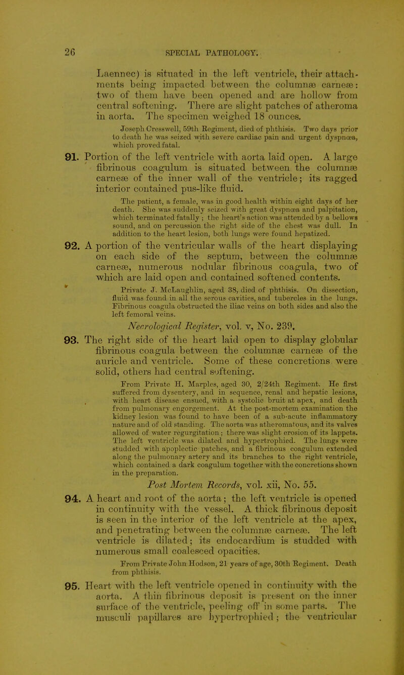 Laennec) is Rituated in the left ventricle, their attach- ments being impacted between the columnar carneae: two of tliem have been opened and are hollow from central softening. There are slight patches of atheroma in aorta. The specimen weighed 18 ounces. Joseph Cresswell, 59th Regiment, died of phthisis. Two days prior to death lie was seized with severe cardiac pain and urgent dyspnoea, which proved f'ataL 91. Portion of the left ventricle with aorta laid open. A large fibrinous coagulum is situated between the coluranas carneae of the inner wall of the ventricle; its ragged interior contained pus-like fluid. The patient, a female, was in good health vrithin eight days of her death. She was suddenly seized with great dyspnosa and palpitation, which terminated fatally ; tlie heart's action was attended hy a bellows sound, and on percussion the right side of the chest was dull. In addition to the heart lesion, both lungs were found hepatized. 92. A portion of the ventricular walls of the heart displaying on each side of the septum, between the columnae carneae, numerous nodular fibrinous coagula, two of which are laid open and contained softened contents. Private J. McLaughlin, aged 38, died of phthisis. On dissection, fluid was found in all the serous cavities, and tubercles in the lungs. Fibrinous coagula obstructed the iliac veins on both sides and also the left femoral veins. Necrological Register^ vol. v, No. 239. 93. The right side of the heart laid open to display globular fibrinous coagula between the columnse carneae of the auricle and ventricle. Some of these concretions were soHd, others had central softening. From Private H. Marples, aged 30, 2/24th Eegiment. He first suffered from dysentery, and in sequence, renal and hepatic lesions, with heart disease ensued, with a systolic bruit at apex, and death from pulmonary engorgement. At the post-mortem examination the kidney lesion was foimd to have been of a sub-acute inflammatory nature and of old standing. The aorta was atheromatous, and its valves allowed of water regurgitation ; there was slight erosion of its lappets. The left ventricle was dilated and hypertrophied. The lungs were studded with apoplectic patches, and a fibrinous coagulum extended along the pulmonary artery and its branches to the right ventricle, which contained a dark coagulum together with the concretions shown in the preparation. Post Mortem Records, vol. xii. No. 55. 94. A heart and root of the aorta; the left ventricle is opened in continuity with the vessel. A thick fibrinous deposit is seen in the interior of the left ventricle at the apex, and penetrating between the columnse carneaa. The left ventricle is dilated; its endocardium is studded with numerous small coalesced opacities. From Private John Hodson, 21 years of age, 30th Regiment. Death from phthisis. 95. Heart with the left ventricle opened in continuity with the aorta. A thin fibniK>us deposit is present on the inner surface of the ventricle, peeling off in some parts. The niusculi papillares are hypertrophied; the ventricular