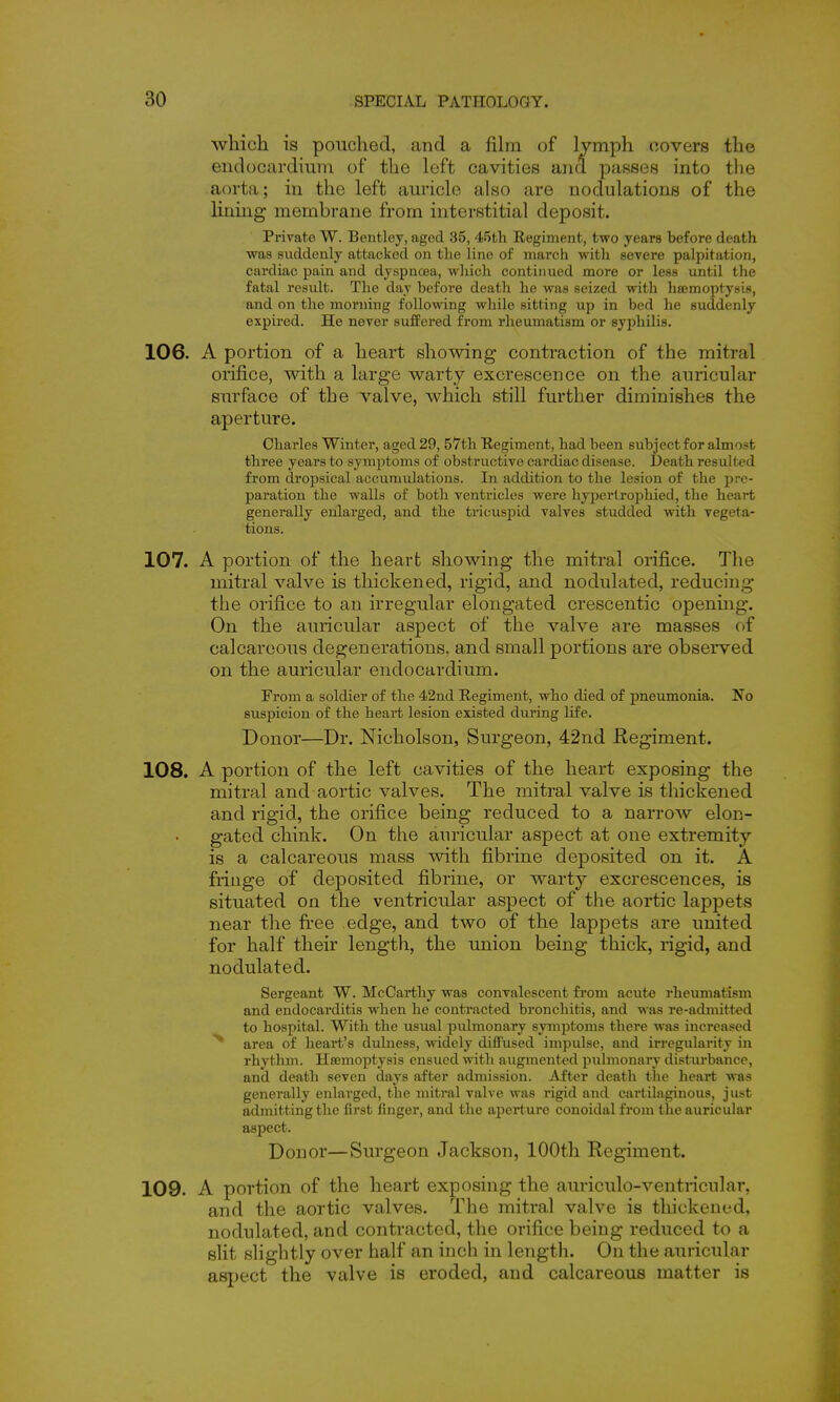 which is pouched, and a fihn of lymph oovers the eudocardiuni of the left cavities and passes into the aorta; in the left auricle also are nodulations of the lining membrane from interstitial deposit. Private W. Bentley, aged 35, 45th Regiment, two years before death ■was suddenly attacked on the line of march with severe palpitation, cardiac pain and dyspncea, which continued more or less until the fatal result. The day before death he was seized with haemoptysis, and on the morning following while sitting up in bed he suddenly expired. He never suffered from rheumatism or syphilis. 106. A portion of a heart showing contraction of the mitral orifice, with a large warty excrescence on the auricular surface of the valve, which still further diminishes the aperture. Charles Winter, aged 29, 57th Regiment, had been subject for almost three years to symptoms of obstructive cardiac disease. Death resulted from dropsical accumulations. In addition to the lesion of the pre- paration the walls of both ventricles were hyperlrophied, the heart generally enlarged, and the tricuspid valves studded veith vegeta- tions. 107. A portion of the heart showing the mitral orifice. The mitral valve is thickened, rigid, and nodulated, reducing the orifice to an irregular elongated crescentic opening. On the auricular aspect of the valve are masses of calcareous degenerations, and small portions are observed on the auricular endocardium. From a soldier of the 42nd Regiment, who died of pneumonia. Ifo suspicion of the heart lesion existed during life. Donor—Dr. Nicholson, Surgeon, 42nd Regiment. 108. A portion of the left cavities of the heart exposing the mitral and aortic valves. The mitral valve is thickened and rigid, the orifice being reduced to a narrow elon- gated chink. On the auricular aspect at one extremity is a calcareous mass with fibrine deposited on it. A fringe of deposited fibrine, or warty excrescences, is situated on the ventricular aspect of the aortic lappets near the fi'ee edge, and two of the lappets are imited for half their length, the union being thick, rigid, and nodulated. Sergeant W. McCarthy was convalescent from acute rheumatism and endocarditis when he contracted bronchitis, and was re-admitted to hospital. With the usual pulmonary symptoms there was increased ^ area of heart's duhiess, widely diffused impulse, and irregularity in rhythm. Haemoptysis ensued with augmented pulmonary disturbance, and death seven days after admission. After death tlie heart was generally enlarged, the mitral valve was rigid and cartilaginous, just admitting the first finger, and the aperture conoidalfrom the auricular aspect. Donor—Surgeon Jackson, 100th Regiment. 109. A portion of the heart exposing the auriculo-ventricular, and the aortic valves. The mitral valve is thickened, nodulated, and contracted, the orifice being reduced to a slit slightly over half an inch in length. On the auricular aspect the valve is eroded, and calcareous matter is