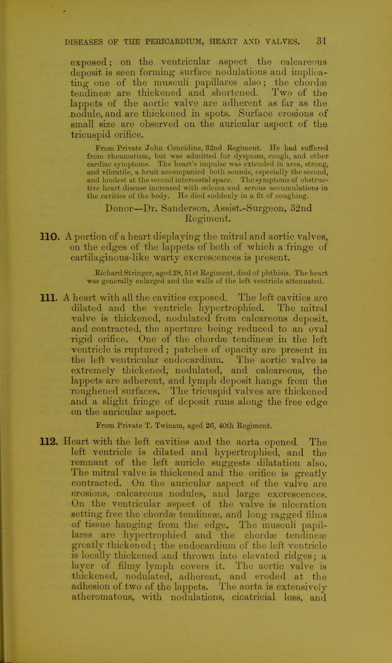 exposed; on the ventricular aspect the calcareous deposit is seen forming surface nodulations and implica- ting one of the musculi papillares also; the chordae tendineaB are thickened and shortened. Two of the lappets of the aortic valve are adherent as far as the nodule, and are thickened in spots. Surface erosions of small size are observed on the auricular aspect of the tricuspid orifice. From Private Jolin Concidine, 32nd Regiment. He had suffered from rheumatism, but was admitted for dyspnoea, cough, and other cardiac symiDtoms. The heart's impulse was extended in area, strong, and vibratile, a bruit accompanied both sounds, especially the second, and loudest at the second intercostal space. The symptoms of obstruc- tive heart disease increased with oedema and serous accumulations in the cavities of the body. He died suddenly in a fit of coughing. Donor—Dr. Sanderson, Assist.-Sru-geon, 32nd Regiment. 110. A portion of a heart displaying the mitral and aortic valves, on the edges of the lappets of both of which a fringe of cartilaginous-like warty excrescences is present. Richard Stringer, aged 28,51st Regiment, died of phthisis. The heart was generally enlarged and the walls of the left ventricle attenuated. 111. A heart with all the cavities exposed. The left cavities are dilated and the ventricle hypertrophied. The mitral valve is thickened, nodulated from calcareous deposit, and contracted, the aperture being reduced to an oval rigid orifice. One of the chordse tendineas in the left ventricle is ruptured; patches of opacity are present in the left ventricular endocardium. The aortic valve is extremely thickened; nodulated, and calcareous, the lappets are adherent, and lymph deposit hangs from the roughened surfaces. The tricuspid valves are thickened and a slight fringe of deposit runs along the free edge on the auricular aspect. From Private T. Twinam, aged 26, 40th Regiment. 112. Heart with the left cavities and the aorta opened. The left ventricle is dilated and hypertrophied, and the remnant of the left auricle suggests dilatation also. The mitral valve is thickened and the orifice is greatly contracted. On the auricular aspect of the valve are erosions, calcareous nodules, and large excrescences. On the ventricular aspect of the valve is ulceration setting free the chordse tendineae, and long ragged films of tissue hanging from the edge. The musculi papil- lares are hypertrophied and the chorda3 tendinefe greatly thickened; the endocardium of the left ventricle is locally thickened and thrown into elevated ridges; a layer of filmy lymph covers it. The aortic valve is thickened, nodulated, adherent, and eroded at the adhesion of two of the lappets. The aorta is extensively atheromatous, with nodulations, cicatricial loss, and