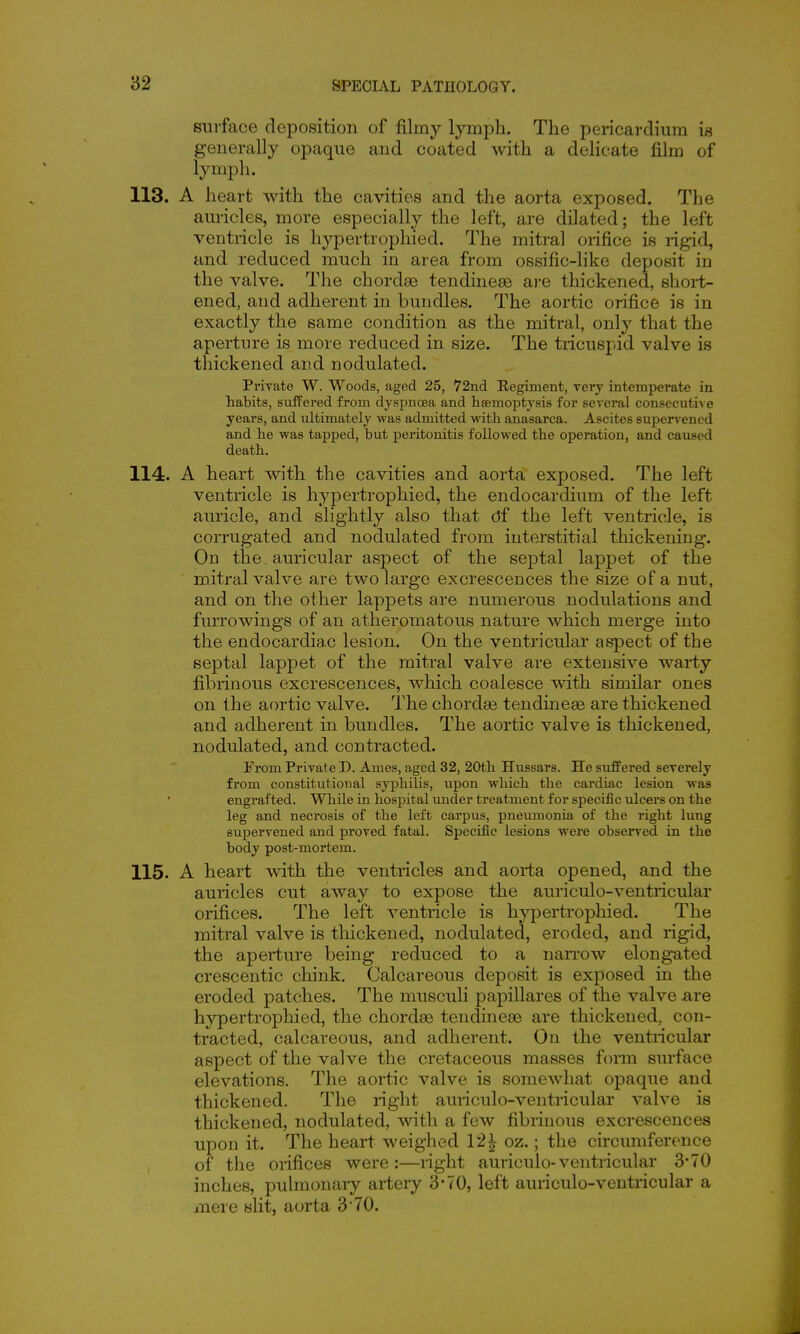 surface deposition of filmy lymph. The pericardium is generally opaque and coated with a delicate film of lympli. 113. A heart with the cavities and the aorta exposed. The auricles, more especially the left, are dilated; the left ventricle is hypertrophied. The mitral orifice is rigid, and reduced much in area from ossific-hke deposit in the valve. The chordae tendinete ai-e thickened, shoi-t- ened, and adherent in bundles. The aortic orifice is in exactly the same condition as the mitral, only that the aperture is more reduced in size. The tricuspid valve is thickened and nodulated. Private W. Woods, aged 25, 72nd Eegiment, Tory intemperate in habits, sufPered from dyspnoea and hsemoiDtysis for several consecutiA e years, and ultimately was admitted with anasarca. Ascites supervened and he was tapped, but peritonitis followed the operation, and caused death. 114. A heart vdth the cavities and aorta exposed. The left ventricle is hypertrophied, the endocardium of the left auricle, and slightly also that of the left ventricle, is corrugated and nodulated from interstitial thickening. On the . auricular aspect of the septal lappet of the mitral valve are two large excrescences the size of a nut, and on the other lappets are numerous nodulations and furrowings of an atheromatous nature which merge into the endocardiac lesion. On the ventricular aspect of the septal lappet of the mitral valve are extensive warty fibrinous excrescences, which coalesce with similar ones on the aortic valve. The chordae tendineae are thickened and adherent in bundles. The aortic valve is thickened, nodulated, and contracted. From Private D. Ames, aged 32, 20th Hussars. He suffered severely from constitutional syphilis, upon which the cardiac lesion was engrafted. While in hospital under treatment for specific ulcers on the leg and necrosis of the left carpus, pneumonia of the right lung supervened and proved fatal. Specific lesions were observed in the body post-mortem. 115. A heart with the ventricles and aorta opened, and the auricles cut away to expose the auriculo-ventricular orifices. The left ventricle is hypertrophied. The mitral valve is thickened, nodulated, eroded, and rigid, the aperture being reduced to a naiTOw elongated crescentic chink. Calcareous deposit is exposed in the eroded patches. The musculi papillares of the valve are hypertrophied, the chorda3 tendineae are thickened, con- tracted, calcareous, and adherent. On the ventricular aspect of the valve the cretaceous masses form surface elevations. The aortic valve is someAvhat opaque and thickened. The right auriculo-ventricular valve is thickened, nodulated, with a few fibrinous excrescences upon it. The heart weighed 12^ oz.; the circimiference of the orifices were:—right auriculo-ventricular 370 inches, pulmonaiy artery 3-70, left auriculo-ventricular a mere slit, aorta 3 TO.