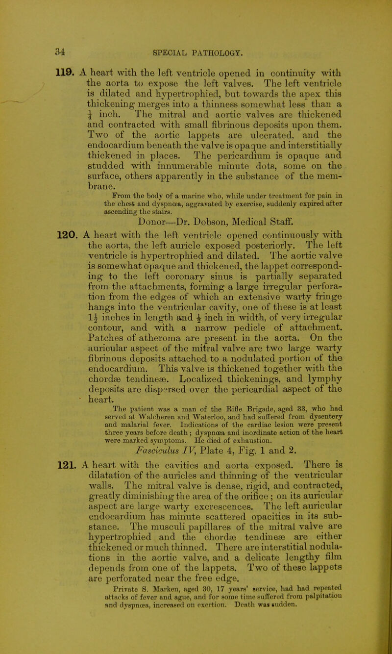 119. A heart with the left ventricle opened in continuity with the aorta U> expose the left valves. The left ventricle is dilated and hypertrophied, but towards the apex this thickening merges into a tliinness somewhat less than a \ inch. The mitral and aortic valves are thickened and contracted with small fibrinous deposits upon them. Two of the aortic lappets are ulcerated, and the endocardium beneath the valve is opaque and interstitially thickened in places. The pericardium is opaque and studded with innumerable minute dots, some on the surface, others apparently in the substance of the mem- brane. From the body of a marine who, while under treatment for pain in the chest and dyspnoea, aggravated by exercise, suddenly expired after ascending the stairs. Donor—Dr. Dobson, Medical Staff. 120. A heart with the left ventricle opened continuously with the aorta, the left auricle exposed posteriorly. The left ventricle is hypertrophied and dilated. The aortic valve is somewhat opaque and thickened, the lappet coiTespond- ing to the left coronary sinus is partially separated from the attachments, forming a large irregular perfora- tion from the edges of which an extensive warty fringe hangs into the ventricular cavity, one of these is at least 1^ inches in length and ^ inch in width, of very irregular contour, and with a narrow pedicle of attachment. Patches of atheroma are present in the aorta. On the auricular aspect of the mitral valve are two large warty fibrinous deposits attached to a nodulated portion of the endocardium. This valve is thickened together with the chordae tendineee. Localized thickenings, and lymphy deposits are dispersed over the pericardial aspect of the • heart. The patient was a man of the Rifle Brigade, aged 33, who had served at Walcheren and Waterloo, and had sufEered from dysentery and malarial fever. Indications of the cardiac lesion were present three years before death; dyspnoea and inordinate action of the heart were marked symptoms. He died of exhaustion. Fasciculus IV, Plate 4, Fig. 1 and 2. 121. A heart with the cavities and aorta exposed. There is dilatation of the auricles and thinning of the ventricular walls. The mitral valve is dense, rigid, and contracted, greatly diminishing the area of the orifice ; on its auricular aspect are large warty excrescences. The left auricular endocardium has minute scattered opacities in its sub- stance. The musculi papillares of the mitral valve are hypertrophied and the chordaa tendineas are either thickened or much thinned. There are interstitial nodula- tions in the aortic valve, and a delicate lengthy film depends from one of the lappets. Two of these lappets are perforated near the free edge. Private S. Marken, aged 30, 17 years' service, had had repeate<l attacks of fever and ague, and for some time suffered from palpitatiou and dyspnoea, increased on exertion. Death was sudden.