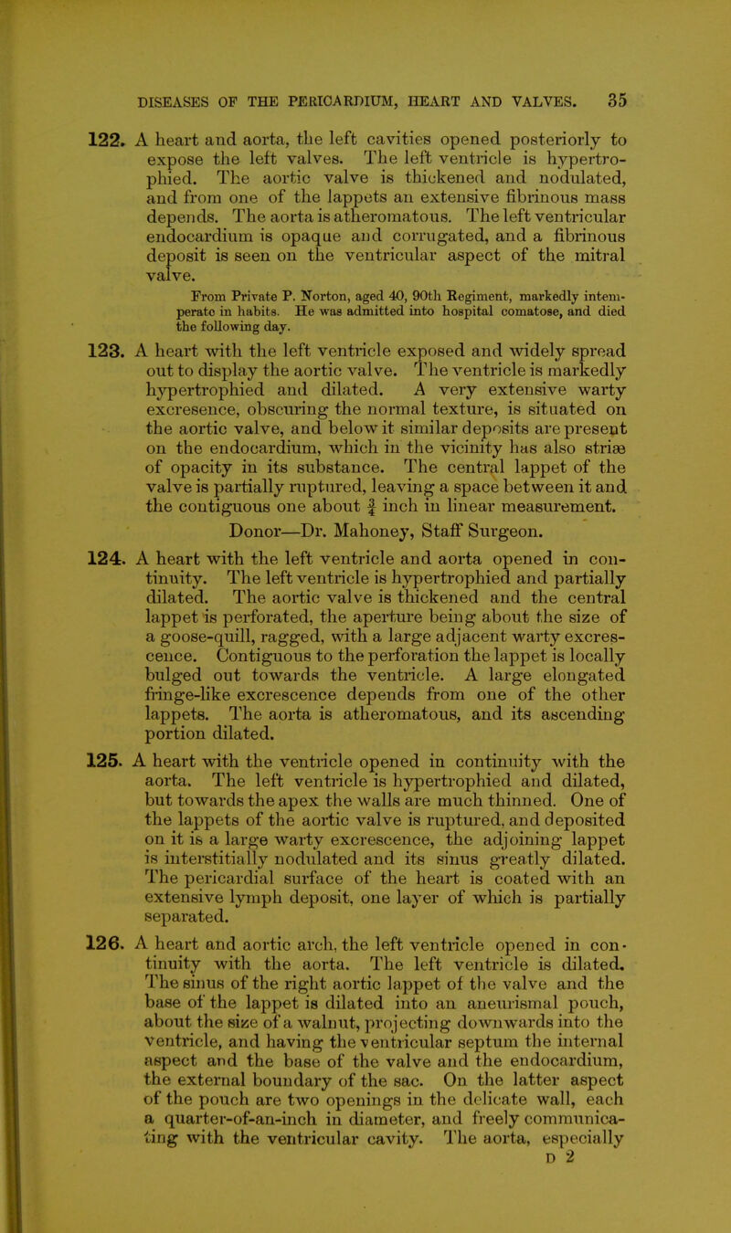 122. A heart and aorta, the left cavities opened posteriorly to expose the left valves. The left ventricle is hypertro- phied. The aortic valve is thickened and nodulated, and from one of the lappets an extensive fibrinous mass depends. The aorta is atheromatous. The left ventricular endocardium is opaque and corrugated, and a fibrinous deposit is seen on the ventricular aspect of the mitral valve. From Private P. Norton, aged 40, 90tli Regiment, markedly intem- perate in habits. He was admitted into hospital comatose, and died the following day. 123. A heart with the left ventricle exposed and widely spread out to display the aortic valve. The ventricle is markedly hypertrophied and dilated. A very extensive warty excresence, obscuring the normal texture, is situated on the aortic valve, and below it similar deposits are present on the endocardium, which in the vicinity has also strias of opacity in its substance. The central lappet of the valve is partially ruptured, leaving a space between it and the contiguous one about f inch in linear measurement. Donor—Dr. Mahoney, Stafi Surgeon. 124. A heart with the left ventricle and aorta opened in con- tinuity. The left ventricle is hypertrophied and partially dilated. The aortic valve is thickened and the central lappet is perforated, the aperture being about the size of a goose-quill, ragged, with a large adjacent warty excres- cence. Contiguous to the perforation the lappet is locally bulged out towards the ventricle. A large elongated fringe-like excrescence depends from one of the other lappets. The aorta is atheromatous, and its ascending portion dilated. 125. A heart with the ventricle opened in continuity with the aorta. The left ventricle is hypertrophied and dilated, but towards the apex the walls are much thinned. One of the lappets of the aortic valve is ruptured, and deposited on it is a large warty excrescence, the adjoining lappet is interstitially nodulated and its sinus greatly dilated. The pericardial surface of the heart is coated with an extensive lymph deposit, one layer of which is partially separated. 126. A heart and aortic arch, the left ventricle opened in con- tinuity with the aorta. The left ventricle is dilated. The sinus of the right aortic lappet of the valve and the base of the lappet is dilated into an aneurismal pouch, about the size of a walnut, projecting downwards into the ventricle, and having the ventricular septum the internal aspect and the base of the valve and the endocardium, the external boundary of the sac. On the latter aspect of the pouch are two openings in the delicate wall, each a quarter-of-an-inch in diameter, and freely communica- ting with the ventricular cavity. The aorta, especially D 2