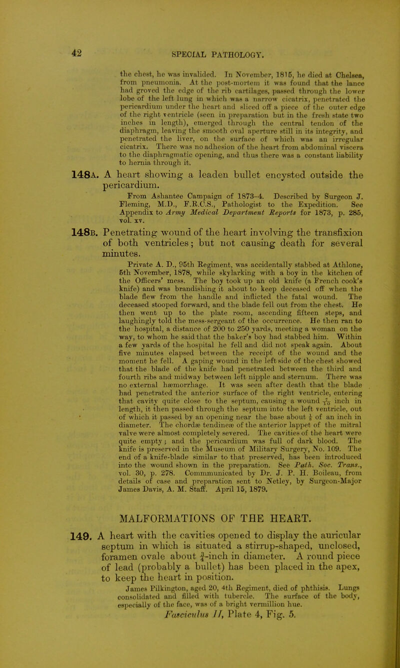 the chest, he was invalided. In November, 1815, he died at Chelsea, from pneumonia. At the post-mortcin it was found that the lance had grovcd the edge of the rib cartilages, passed through the lower lobe of tlie left lung in which was a narrow cicatrix, penetrated the pericardium under the heart and sliced off a piece of the outer edge of the right ventricle (seen in preparation but in the fresh state two inches in length), emerged through the central tendon of the diaphragm, leaving the smooth oval aperture still in its integrity, and penetrated the liver, on the surface of which was an irregular cicatrix. There was no adhesion of the heart from abdominal viscera to the diaphragmatic opening, and thus there was a constant liabiUty to hernia through it. 148a. a heart showing a leaden bullet encysted outside the pericardium. From Ashantee Campaign of 1873-4. Described by Surgeon J. Fleming, M.D., F.E.C.S., Pathologist to the Expedition. See Appendix to Army Medical Department Reports for 1873, p. 285, vol. IV. 148b. Penetrating wound of the heart involving the transfixion of both ventricles; but not causing death for several minutes. Private A. D., 95th Eegiment, was accidentally stabbed at Athlone, 5th November, 1878, while skylarking with a boy in the kitchen of the Otficers* mess. The boy took up an old knife (a French cook's knife) and was brandishing it about to keep deceased off when the blade flew from the handle and inflicted the fatal wo\md. The deceased stooped forward, and the blade fell out from the chest. He then went up to the plate room, ascending fifteen steps, and laughingly told the mess-sergeant of the occurrence. He then ran to the hospital, a distance of 200 to 250 yards, meeting a woman on the way, to whom he said that the baker's boy had stabbed him. Within a few yards of the hosijital he fell and did not speak again. About five minutes elapsed between the receipt of the woimd and the moment he fell. A gaping wound in the left side of the chest showed that the blade of the knife had penetrated between the third and fourth ribs and midway between left nipple and sternum. There was no external hsemorrhage. It was seen after death that the blade had penetrated the anterior surface of the right ventricle, entering that cavity quite close to the septum, causing a wound ^ inch in length, it then passed through the septum into the left ventricle, out of which it passed by an opening near the base about ^ of an inch in diameter. The chordse tendinese of the anterior lappet of the mitral valve were almost completely severed. The cavities of the heart were quite empty; and the pericardium was full of dark blood. The knife is preserved in the Museum of Military Surgery, No. 109. The end of a knife-blade similar to that preserved, has been introduced into the wound shown in the preparation. See Path. Soc. Trans., vol. 30, p. 278. Commmunicated by Dr. J. P. H. Boileau, from details of case and preparation sent to Netley, by Surgeon-Major James Davis, A. M. Staff. April 15, 1879. MALFORMATIONS OF THE HEART. 149. A heart with the cavities opened to display the auricular septum in which is situated a stirrup-shaped, unclosed, foramen ovale about ^-inch in diameter. A round piece of lead (probably a bullet) has been placed in the apex, to keep the heart in position. James Pilkington, aged 20, 4th Regiment, died of phthisis. Lungs consolidated and filled with tubercle. The surface of the body, especially of the face, was of a bright vermillion hue. Fafcicuhis II, Plate 4, Fig. 5.