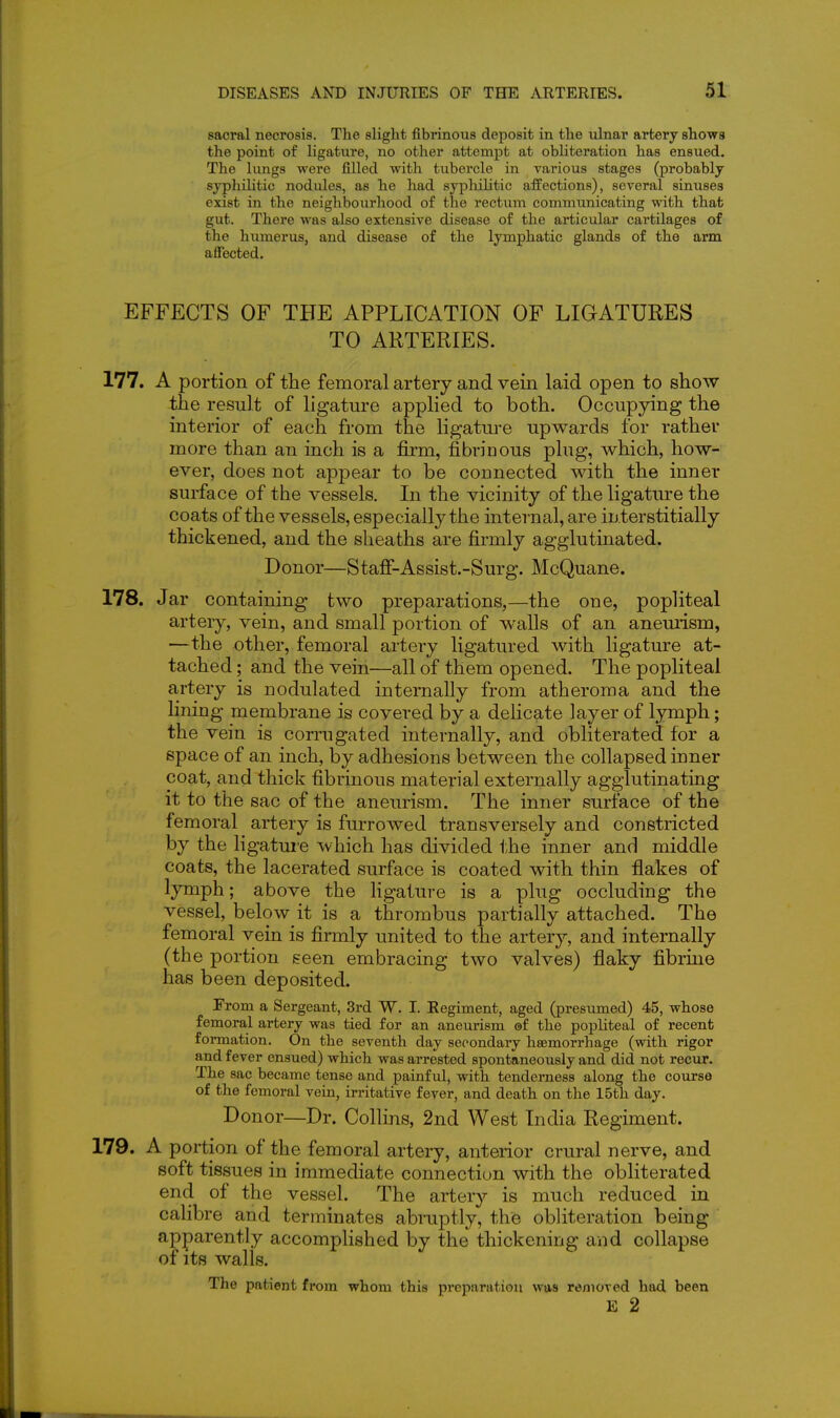 sacral necrosis. The slight fibrinous deposit in the ulnar artery shows the point of ligature, no other attempt at obliteration has ensued. The lungs were filled with tubercle in various stages (probably syphilitic nodules, as he had syphilitic affections), several sinuses exist in the neighbourhood of the rectum communicating with that gut. There was also extensive disease of the articular cartilages of the humerus, and disease of the lymphatic glands of the arm affected. EFFECTS OF THE APPLICATION OF LIGATURES TO ARTERIES. 177. A portion of the femoral artery and vein laid open to show the result of ligature applied to both. Occupying the interior of each from the ligature upwards for rather more than an inch is a firm, fibrinous plug, which, how- ever, does not appear to be connected with the inner surface of the vessels. In the vicinity of the ligature the coats of the vessels, especially the internal, are interstitially thickened, and the sheaths are firmly agglutinated. Donor—Staff-Assist.-Surg. McQuane. 178. Jar containing two preparations,—the one, popliteal artery, vein, and small portion of walls of an aneurism, —the other, femoral artery ligatured with ligature at- tached ; and the vein—all of them opened. The popliteal artery is nodulated internally from atheroma and the lining membrane is covered by a delicate layer of lymph; the vein is corrugated internally, and obliterated for a space of an inch, by adhesions between the collapsed inner coat, and thick fibrinous material externally agglutinating it to the sac of the an em-ism. The inner surface of the femoral artery is furrowed transversely and constricted by the hgatme which has divided i;he inner and middle coats, the lacerated surface is coated with thin flakes of lymph; above the ligature is a plug occluding the vessel, below it is a thrombus partially attached. The femoral vein is firmly united to the artery, and internally (the portion seen embracing two valves) flaky fibrine has been deposited. From a Sergeant, 3rd W. I. Regiment, aged (presumed) 45, whose femoral artery was tied for an aneurism ©f the popliteal of recent formation. On the seventh day secondary haemorrhage (with rigor and fever ensued) which was arrested spontaneously and did not recur. The sac became tense and painful, with tenderness along the course of the femoral vein, irritative fever, and death on the 15th day. Donor—Dr. Collins, 2nd West India Regiment. 179. A portion of the femoral artery, anterior crural nerve, and soft tissues in immediate connection with the obliterated end of the vessel. The artery is much reduced in calibre and terminates abruptly, the obliteration being apparently accomplished by the thickening and collapse of its walls. The patient from whom this preparation was removed had been E 2