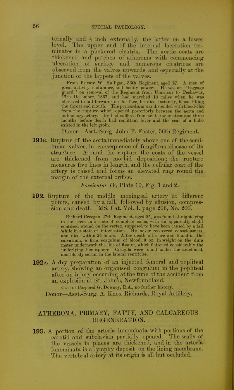 teriially and ^ inch externally, the latter on a lower level. The upper end of the internal laceration ter- minates in a puckered cicatrix. The aortic coats are thickened and patches of atheroma with commencing ulceration of surface and numerous cicatrices are observed from the valves upwards and especially at the junction of the lappets of the valves. From Private W. Halligan, 36th Kegiment, aged 27. A man of great activity, endurance, and bodily powers. He was on  baggage guard  on removal of the Regiment from Umritsur to Peshawur, 17th December, 1867, and had marched 10 miles when he was observed to fall forwards on his face, he died instantly, blood filling the throat and mouth. The pericardium was distended with blood-clot from the rupture which opened posteriorly between the aorta and pulmonary artery. He had sufT'ercd from acute rheumatism and three months before death had remittent fever and the scar of a bubo existed in the left groin. Donor—Asst.-Surg. John F. Foster, 36th Regiment. 191b. Rupture of the aorta immediately above one of the semi- lunar valves, in consequence of fungiforai disease of its structure. Around the rupture the coats of the vessel are thickened from morbid deposition; the rupture measures five lines in length, and the cellular coat of the artery is raised and forms an elevated ring round the margin of the external orifice. Fasciculus IV, Plate 10, Fig. 1 and 2. 192. Rupture of the middle meningeal artery at different points, caused by a fall, followed by efi'usion, compres- sion and death. MS. Cat. Vol. I. page 206, No. 200. Richard Creegan, 27th Regiment, aged 25, was found at night lying in the street in a state of complete coma, with an apparently slight contused woimd on the vertex, supposed to have been caused by a fall while in a state of intoxication. He never recovered consciousness, and died within 24 hours. After death a fissure was found in the calvarium, a firm coagulum of blood, 3 oz. in weight on the dui-a mater underneath the line of fissure, which flattened considerably the underlying hemisphere. Coagula were found xmder the arachnoid, and bloody serum in the lateral ventricles. 192a. a dry preparation of an injected femoral and popliteal artery, showing an organised coagulum in the popliteal after an injury occurring at the time of the accident from an explosion at St. John's, Newfoundland. Case of Corporal Or. Downey, R.A., no further history. Donor—Asst.-Sm-g. A. Knox Richards, Royal Artillery. ATHEROMA, PRIMARY, FATTY, AND CALCAREOUS DEGENERATION. 193. A portion of the arteria innominata with portions of the carotid and subclavian partially opened. The walls of the vessels in places are thickened, and in the arteria itmommata is a lymphy deposit on the lining membrane. The vertebral artery at its origin is all but occluded.