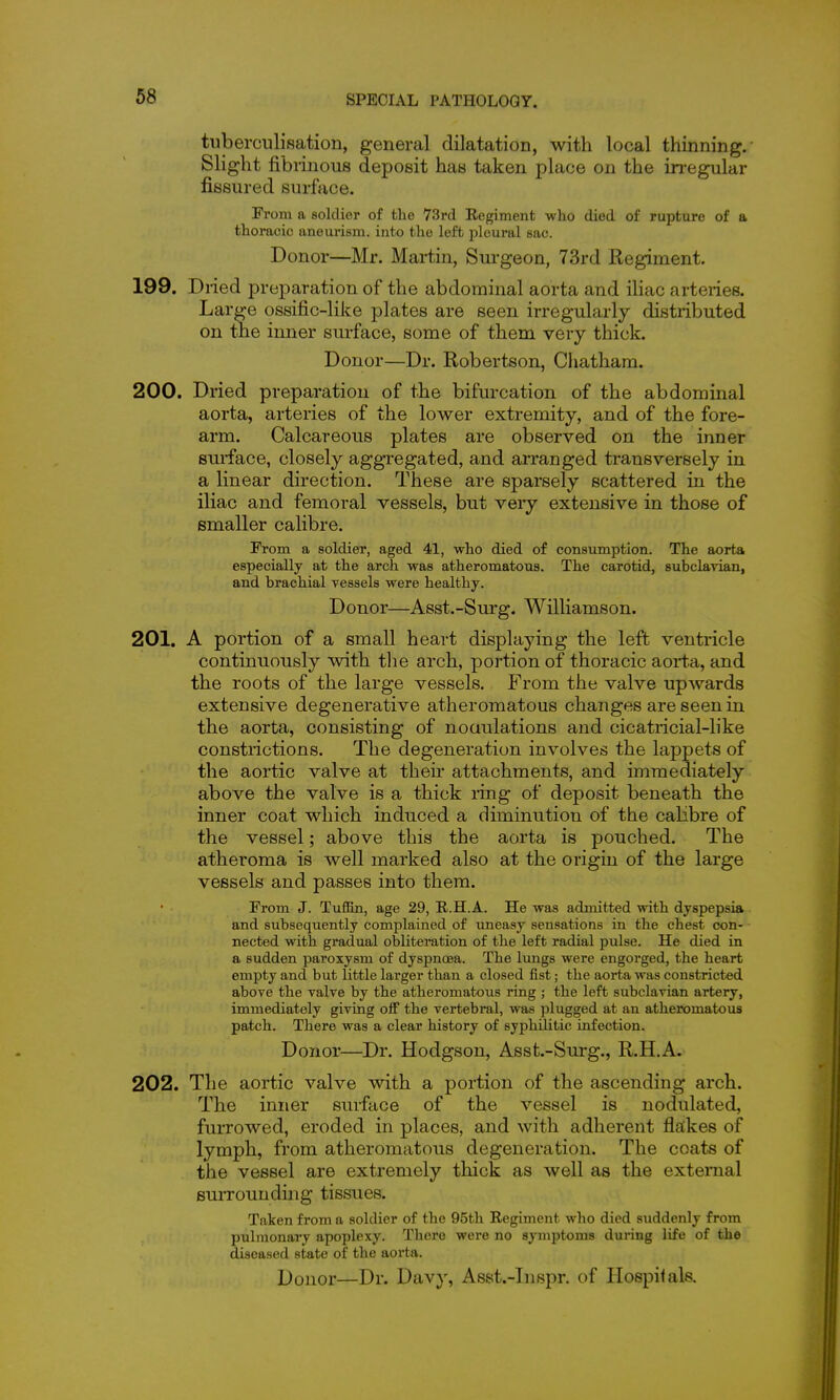 tuberciilisation, general dilatation, with local thinning.' Slight fibrinous deposit has taken place on the in-egular fissured surface. From a soldier of the VSrd Eegiment who died of rupture of a thoracic aneurism, into the left pleural sac. Donor—Mr. Martin, Surgeon, 73rd Regiment. 199. Diied preparation of the abdominal aorta and iliac arteries. Large ossific-like plates are seen irregularly distributed on the inner sm-face, some of them very thick. Donor—Dr. Robertson, Chatham. 200. Dried preparation of the bifurcation of the abdominal aorta, arteries of the lower extremity, and of the fore- arm. Calcareous plates are observed on the inner surface, closely aggregated, and arranged transversely in a linear direction. These are sparsely scattered in the iliac and femoral vessels, but very extensive in those of smaller calibre. From a soldier, aged 41, who died of consumption. The aorta especially at the arch was atheromatous. The carotid, subclavian, and brachial vessels were healthy. Donor—Asst.-Surg. Williamson. 201. A portion of a small heart displaying the left ventricle continuously with tlie arch, portion of thoracic aorta, and the roots of the large vessels. From the valve upAvards extensive degenerative atheromatous changes are seen in the aorta, consisting of noaulations and cicatricial-like constrictions. The degeneration involves the lappets of the aortic valve at thek attachments, and immediately above the valve is a thick ring of deposit beneath the inner coat which induced a diminution of the calibre of the vessel; above this the aorta is pouched. The atheroma is well marked also at the origin of the large vessels and passes into them. From J. TuflBn, age 29, R.H.A. He was admitted with dyspepsia and subsequently complained of imeasy sensations in the chest con- nected with gradual obliteration of the left radial pulse. He died in a sudden paroxysm of dyspnoea. The lungs were engorged, the heart empty and but little larger than a closed fist; the aorta was constricted above the valve by the atheromatous ring ; the left subclavian artery, immediately giving oif the vertebral, was plugged at an atheromatous patch. There was a clear history of syphilitic infection. Donor—Dr. Hodgson, Asst.-Surg., R.H.A. 202. The aortic valve with a portion of the ascending arch. The inner surface of the vessel is nodulated, furrowed, eroded in places, and with adherent flakes of lymph, from atheromatous degeneration. The coats of the vessel are extremely thick as well as the external surroundmg tissues. Taken from a soldier of the 95th Regiment who died suddenly from pulmonary apoplexy. There were no symptoms during life of the diseased state of the aorta.