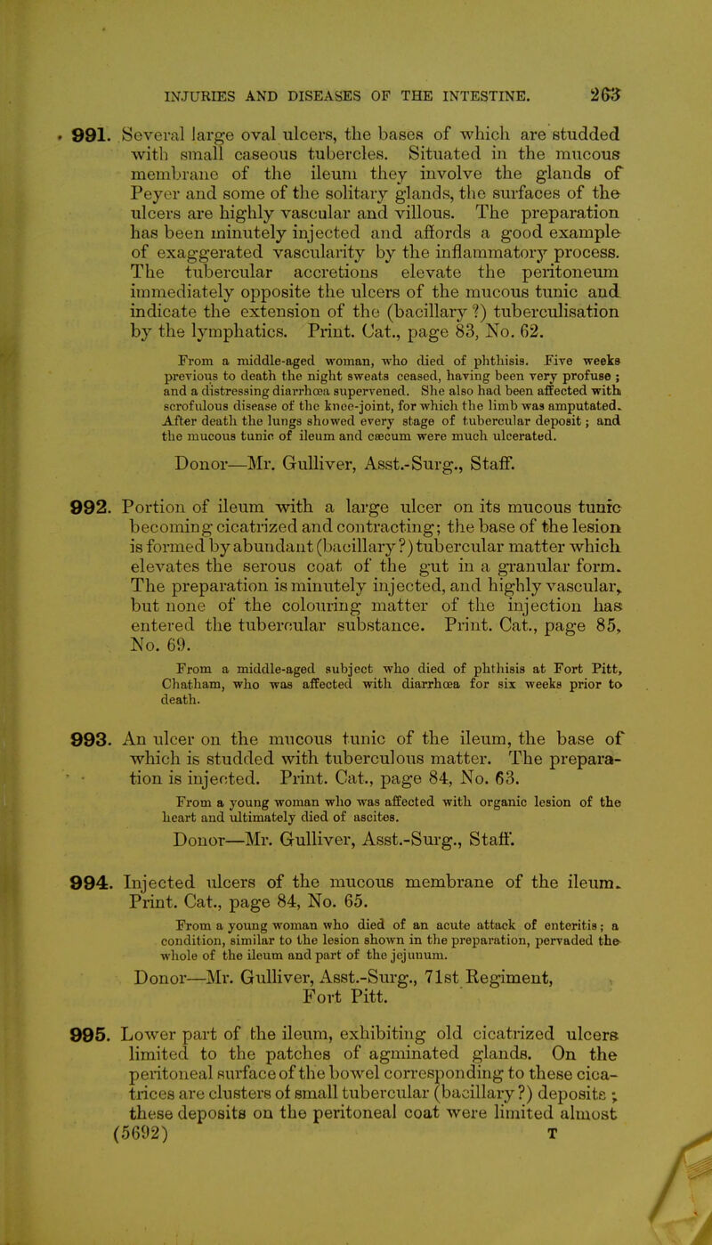 . 991. Several large oval ulcers, the bases of which are studded with small caseous tubercles. Situated in the mucous membrane of the ileum they involve the glands of Peyer and some of the solitary glands, the surfaces of the ulcers are highly vascular and villous. The preparation has been minutely injected and afiords a good example of exaggerated vascularity by the inflammatory process. The tubercular accretions elevate the peritoneum immediately opposite the ulcers of the mucous tunic and. indicate the extension of the (bacillary *?) tuberculisation by the lymphatics. Print. Cat., page 83, No. 62. From a middle-aged woman, who died of phthisis. Five weeks previoiis to death the night sweats ceased, having been very profuse ; and a distressing diarrhoea supervened. She also had been affected with scrofulous disease of the knee-joint, for which the limb was amputated.. After death the lungs showed every stage of tubercular deposit; and the mucous tunic of ileum and csecum were much ulcerated. Donor—Mr. Gulliver, Asst.-Surg., Staff. 992. Portion of ileum with a large ulcer on its mucous tunic becoming cicatrized and contracting; the base of the lesion is formed by abundant (bacillary ?) tubercular matter which, elevates the serous coat of the gut in a granular form. The preparation is minutely injected, and highly vascular,, but none of the colouring matter of the injection has entered the tubercular substance. Print. Cat., page 85, No. 69. From a middle-aged subject who died of phthisis at Fort Pitt, Chatham, who was affected with diarrhoea for six weeks prior to death. 993. An ulcer on the mucous tunic of the ileum, the base of which is studded with tuberculous matter. The prepara- tion is injected. Print. Cat., page 84, No. 63. From a young woman who was affected with organic lesion of the heart and ultimately died of ascites. Donor—Mr. Gulliver, Asst.-Surg., Staff. 994. Injected ulcers of the mucous membrane of the ileum.. Print. Cat., page 84, No. 65. From a young woman who died of an acute attack of enteritis; a condition, similar to the lesion shown in the preparation, pervaded the- whole of the ileum and part of the jejunum. Donor—Mr. Gulliver, Asst.-Surg., 71st Regiment, ^ Fort Pitt. 995. Lower part of the ileum, exhibiting old cicatrized ulcers limited to the patches of agminated glands. On the peritoneal surface of the bowel corresponding to these cica- trices are clusters of small tubercular (bacillary?) deposits ; these deposits on the peritoneal coat were limited almost (5692) T