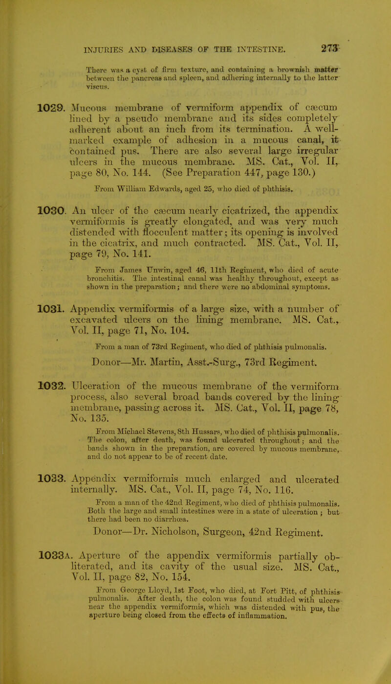 Tliei'e was a cyst of firm texture, and containing a brownish mutter between the pancreas and spleen, and adhering internally to the latter viscus. 1029. Mucous membrane of vermiform appendix of caecum lined by a pseudo membrane and its sides completely adherent about an inch from its termination. A well- marked example of adhesion in a mucous canal, it Contained pus. There are also several large irregular ulcers in the mucous membrane. MS. Cat., Yol. II, page 80, No. 144. (See Preparation 447, page 130.) From William Edwards, aged 25, who died of phthisis. 1030. An ulcer of the csecum nearly cicatrized, the appendix vermiformis is greatly elongated, and was very much distended Avith flocculent matter; its opening is involved in the cicatrix, and much contracted. MS. Cat., Vol. II, page 79, No. 141. From James TJnwin, aged 46, 11th Regiment, who died of acute bronchitis. The intestinal canal was healthy throughout, excej)t as shown in the preparation; and there were no abdominal symptoms. 1031. Appendix vermiformis of a large size, with a number of excavated ulcers on the Kning membrane. MS. Cat., Vol. II, page 71, No. 104. From a man of 73rd Regiment, who died of phthisis pulmonalis. Donor—Mr. Martin, Asst.-Surg., 73rd Regiment. 1032. Ulceration of the mucous membrane of the vermiform- process, also several broad bands covered by the lining- membrane, passing across it. MS. Cat., Vol. 11, page 78, No. 135. From Michael Stevens, 8th Hussars, who died of phthisis pulmonalis. The colon, after death, was found vilcerated throughout; and the bands shown in the preparation, are covered by mucous membrane, and do not appear to be of recent date. 1033. Appendix vermiformis much enlarged and ulcerated internally. MS. Cat., Vol. II, page 74, No. 116. From a man of the 42nd Regiment, Avho died of phthisis pulmonalis. Both the large and small intestines were in a state of ulceration ; but there had been no diarrhoea. Donor—Dr. Nicholson, Surgeon, 42nd Regiment. 1033a. Aperture of the appendix vermiformis partially ob- literated, and its cavity of the usual size. MS. Cat., Vol. II, page 82, No. 154. From George Lloyd, Ist Foot, who died, at Fort Pitt, of phthisiy- pulmonalis. After death, the colon was found studded with ulcers near the appendix vermiformis, whicli was distended with pus, the aperture being closed from the effects of inflammation. '