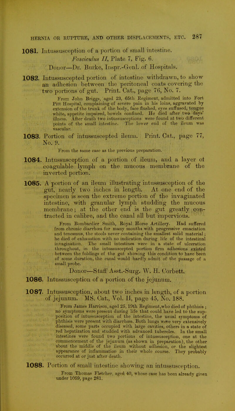 1081. Intussusception of a portion of small intestine. Fasciculus II, Plate 7, Fig. 6. Donor—Dr. Burke, Inspr.-Genl. of Hospitals. 1082. Intussuscepted portion of intestine withdrawn, to show an adhesion between the peritoneal coats covering the two portions of gut. Print. Cat., page 76, No. 7. From John Briggs, aged 23, 65th Regiment, admitted into Fort Pitt Hospital, complaining of severe pain in his loins, aggravated by extension of the trunk of the body, face flushed, eyes suffused, tongue white, appetite impaired, bowels confined. Ho died after two days' illness. After death two intussixsceptions were found at two different points of the small intestine. The lower end of the ileum was vascular. 1083. Portion of intussuscepted ileum. Print. Cat., page 77, No. 9. From the same case as the previous preparation. 1084. Intussusception of a portion of ileum, and a layer ot coagulable lymph on the mucous membrane of the inverted portion. 1085. A portion of an ileum illustrating intussusception of the gut, nearly two inches in length. At one end of the specimen is seen the extreme portion of the invaginated intestine, with granular lymph studding the mucous membrane; at the other end is the gut greatly con- tracted in calibre, and the canal all but impervious. From Bombardier Smith, Royal Horse Artillery. Had suffered from chronic diarrhoea for many months with progressive emaciation and tenesmus, the stools never containing the smallest solid material; he died of exhaustion with no indication dxu'ing life of the intestinal invagination. The small intestines Averc in a state of ulceration throughout, in the intussuscepted portion firm adhesions existed between the foldings of the gut showing this condition to have been of some diu*ation, the canal would hardly admit of the passage of a small probe. Donor—Staff Asst.-Surg. W. PI. Corbett. 1086. Intussusception of a portion of the jejunum. 1087. Intussusception, about two inches in length, of a portion of jejunum. MS. Cat., Vol. 11, page 45, No. 188. From James Harrison, aged 25,19th Regiment,who died of phthisis ; no symptoms were present during life that could have led to the sup- position of intussusception of the intestine, the usiial symptoms of phthisis were present with diarrhoea. Both lungs -were very extensively diseased, some parts occupied with large cavities, others in a state of red hepatization and studded with advanced tubercles. In the small intestines were found two portions of intussusception, one at the commencement of the jejunum (as shown in preparation), the other about the middle of the ileum without adhesion, or the slightest appearance of inflammation in their whole course. They probably occurred at or just after death. 1088. Portion of small intestine showing an intussusception. From Thomas Fletcher, aged 40, whose qase has been already given under 1059, page 281.