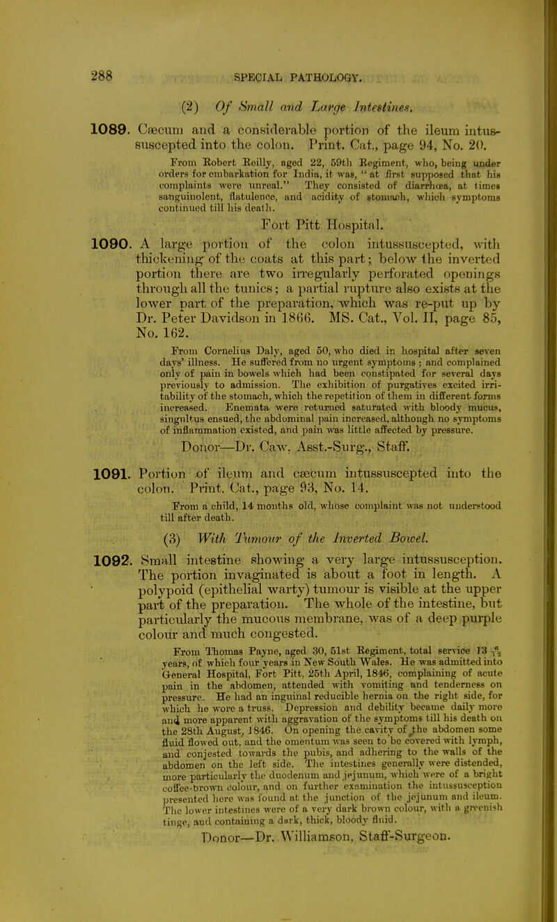 (2) Of kimall and Large InteHines. 1089. Cfsecimi and a considerable portion of the ileum iutus- suscepted into the colon. Print. Cat., page 94, No. 20. From Robert Eoilly, aged 22, 59th Regiment, who, being under orders for embarkation for India, it was,  at first supposed that his complaints woi'e unreal. They consisted of diarrhoea, at times sanguinolent, flatulence, and acidity of stouifUJh, whicli symptoms continued till his death. Fort Pitt HoBpital. 1090. A large portion of the colon intusHUscepted, witli thickening of the coats at this part; below the inverted portion there are two irregularly perforated openings through all the tunics; a partial rupture also exists at the lower part of the preparation, which was re-put up by Dr. Peter Davidson in 1866. MS. Cat., Vol. II, page 85, No. 162. From Cornelius Daly, aged 50, who died in hospital after seven days' illness. He suffered from no urgent symptoms ; and complained only of pain in bowels which had been constipated for several days previously to admission. The exhibition of purgatives excited irri- tability of the stomach, which the repetition of them in different forms increased. Enemata were returned saturated with bloody mucus, singultus ensued, the abdominal pain increased, although no symptoms of inflammation existed, and pain was little affected by pressure. Donor—Dr. Caw. Asst.-Surg., Staff. 1091. Portion of ileum and caecum intussuscepted into the colon. Print. Cat., page 93, No. 14. From a child, 14 months old, whose complaint was not understood till after death. (3) With Tumour of the Inverted Bowel. 1092. Small intestine showing a very large intussusception. The portion invaginated is about a foot in length. A polypoid (epithelial warty) tumour is visible at the upper part of the preparation. The whole of the intestine, but particularly the mucous membrane, was of a deep pui-ple colour and much congested. From Thomas Payne, aged 30, 51st Regiment, total service 13 years, of which four years in New South Wales. He was admitted into General Hospital, Fort Pitt, 25th April, 1846, complaining of acute pain in the abdomen, attended with vomiting and tenderness on pressure. He had an inguinal reducible hernia on the right side, for which he wore a truss. Depression and debility became daily more an(i more apparent with aggravation of the symptoms till his death on the 28th August^ J 846. On opening the cavity of^the abdomen some fluid flowed out, and the omentum was seen to be covered with lymph, and conjested towards the pubis, and adhering to the walls of the abdomen on the left side. The intestines generally were distended, more particularly the duodenum and jejunum, which were of a bright coffee-brown colour, and on further examination the intussusception presented here was found at the junction of the jejunum and ileum. The lower intestines were of a vei-y dark bi'own colour, with n greenish tinge, and containing a dai-k, thick, bloody fluid. Donor—Dr..Williamson, Stafi-Surgeou.