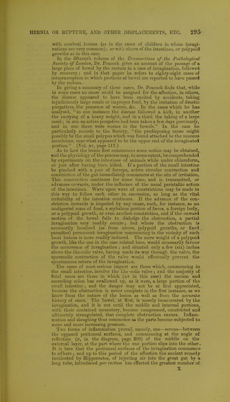 witli cerebral lesions (as in the eases of childi-en in -whom inyagi- natioDS are rerj common); or witli ulcers of the intestines, or poljpoic! growtlis as in this case. In the fifteenth volume of the Transactions of the PathologicaV Societ,:/ of London, Dr. Peacock gives an account of the passage of a large piece of bowel by the rectum in a case of invagination, followed by recovery ; and in that paper he refers to eighty-eight cases of intussusception iu which portions of bowel are reported to have j)a3sed by the rectum. In giving a summary of these cases, Dr. Peacock finds that, while- in some cases no cause could be assigned for the afiPection, in others, the disease appeared to have been excited by accidents, taking, injudiciously large meals or imj)roper food, by the irritation of drastic- j)urgatives, the presence of worms, &c. In the cases which he has analvsed,  iu one instance the disease followed a kick, in another the carrying of a heavy weight, and in a third the taking of a large- meal ; in one an active purgative had been taken a few days previously, and in one there were worms iu the bowels. In the case he particularly recoi'ds to the Society, the jiredisposing caiise might possibly be the small polypus which was found attached to the mucous membrane, near what appeared to be tlie upper end of the invaginated portion. (Yol. xv, page 117.) As to how the lesion first commences some notion may be obtained,, and the physiology of the process may, to some extent, be comprehended by experiments on the intestines of animals while under chlorofonn,. or just after liaving been killed. If a portion of the small intestine be pinched with a pair of forceps, active circular contraction and. constriction of the gut immediately commences at the site of irritation, This constriction continues for some time, and is transmitted, or advances onwards, under the influence of the usual peristaltic actioa of the intestines. Wave upon wave of constrictions may be made in this way to follow each otlier in succession, so long as the vital, irritability of the intestine continues. If the advance of the con- striction onwards is impeded by any cause, such, for instance, as an undigested mass of food, a scybalous portion of fseces, a foreign body, or a polypoid growth, or even arother constriction, and if the onward motion of the bowel fails to dislodge the obstruction, a partial invagination very readily occurs; but where the obstruction is necessarily localised (as from idcers, polypoid growths, or fixed. parasites) permanent invagination commencing in the vicinity of such local lesions is more readily induced. The mere weight of a polypoid growth, like the one in the case related here, would necessarily favour- the occurrence of invagination ; and situated only a few (six) inches above the ilio-colic valve, having made its way through the valve, the spasmodic contraction of the valve woidd effectually prevent the- spontaneous return of the invagination. The cases of most serious imjjort are those which, commencing in the small intestine, involve the ilio -colic valve ; and the majority of ' fatal cases are those in which (as in this case) the Cfecum and, ascending colon has swallcnred up, as it were, a large portion of the small intestine; and the danger may not be at first appreciated,, because the obstruction is never complete in the first instance, as we know from the nature of the lesion as well as from the accurate history of cases.' The bowel, at first, is merely incarcei'ated by the- invagination, and it is not imtil the middle and internal portions, . Avith their contained mesentery, become compi'essed, constricted and ultimately strangulated, that complete obstruction ensues. Inflam- mation and slougliing thus commence a« the parts become subjected ta more and more increasing pressure. Two forms of inflammation prevail, namely, one—serous—between. the opposed peritoneal surfaces, aud commencing at the angle of reflection {x, in the diagram, page 293) of the middle on the external layer, at the part where the one portion slips into the other » It is here that the peritoneal siirfaccs of the invagination commence to adhere ; and up to this period of the afl;ection the ancient remedy inculcated by Hippocrates, of injecting air into the great gut by a ■ long tube, introduced per rectum has effected the greatest number of X