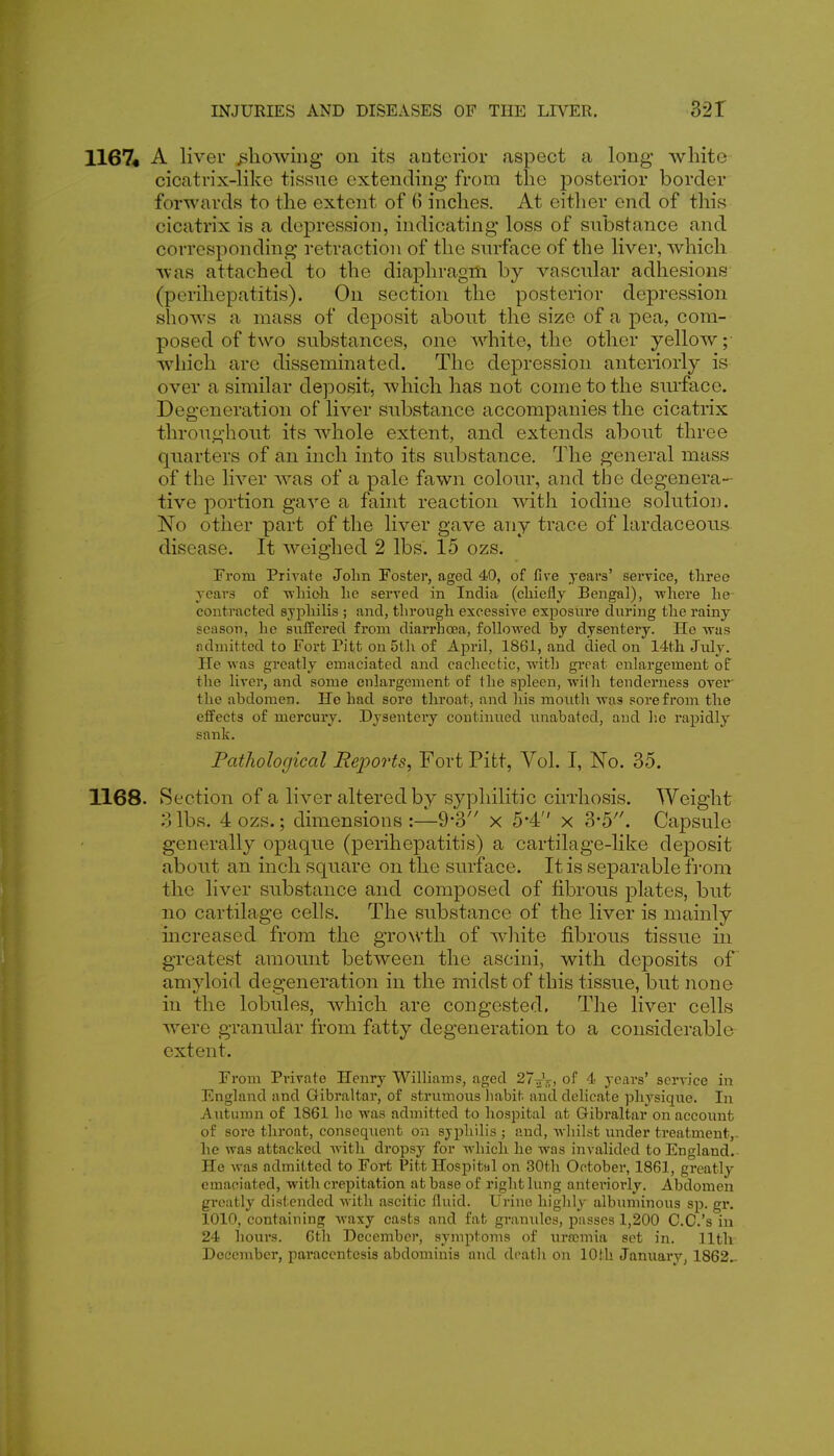 1167i A liver showing' on its anterior aspect a long- wliite^ cicatrix-like tissue extending from the posterior border forwards to the extent of (5 inches. At either end of this cicatrix is a depression, indicating loss of substance and corresponding retraction of the surface of the liver, which Avas attached to the diaphragm by vascular adhesions (perihepatitis). On section the posterior depression shows a mass of deposit about the size of a pea, com- posed of two substances, one white, the other yellow; which are disseminated. The depression anteriorly is over a similar deposit, which has not come to the surface. Degeneration of liver substance accompanies the cicatrix throughout its whole extent, and extends about three quarters of an inch into its substance. The general mass of the liver Avas of a pale fawn colour, and the degenera- tive portion gave a faint reaction with iodine solution. No other part of the liver gave any trace of lardaceous disease. It weighed 2 lbs. 15 ozs. From Private Jolm Foster, aged 40, of fire years' service, tliree years of ■wliidi lie served in India (chiefly Bengal), where he- contracted syphilis ; and, through excessive exposure diiring the rainy season, he suffered from diarrhoea, followed by dysentery. He Avas admitted to Fort Pitt onStli of April, 1861, and died on 14th July. He was greatly emaciated and cachectic, with great enlargement of the liver, and some enlargement of the spleen, witli tenderness over the abdomen. He had sore throat, and his mouth was sore from tlie effects of mercury. Dysentery continued unabated, and lie rapidly sank. Pathological Reports^ Fort Pitt, Vol. I, No. 35. 1168. Section of a liver altered by syphilitic cirrhosis. Weight 3 lbs. 4ozs.; dimensions:—9'3'' x 5*4 x 3*5'^ Capsule generally opaque (peiihepatitis) a cartilage-like deposit about an inch square on the surface. It is separable from the liver substance and composed of fibrous plates, but no cartilage cells. The substance of the liver is mainly increased from the groNvth of white fibrous tissue in greatest amount between the ascini, with deposits of amyloid degeneration in the midst of this tissue, but none in the lobules, which are congested. The liver cells Avere granular from fatty degeneration to a considerable extent. From Private Henry Williams, aged 27^^^, of 4 years' service in England and Gibraltar, of strumous habit and delicate physique. In Autumn of 1861 he was admitted to hospital at Gibraltar on account of sore throat, consequent on syjjhilis ; and, whilst under treatment,, he was attacked with dropsy for which he was invalided to England.- He was admitted to Fort Pitt Hospital on 30th October, 1861, greatly emaciated, with crepitation at base of right lung anteriorly. Abdomen greatly distended with ascitic fluid. Urine highly albuminous sp. gr. 1010, containing waxy casts and fat granules, passes 1,200 C.C.'s in 24 hours. Gth December, symptoms of urajmia set in. 11th December, pai-accntcsis abdominis and death on lOlh January, 1862.-