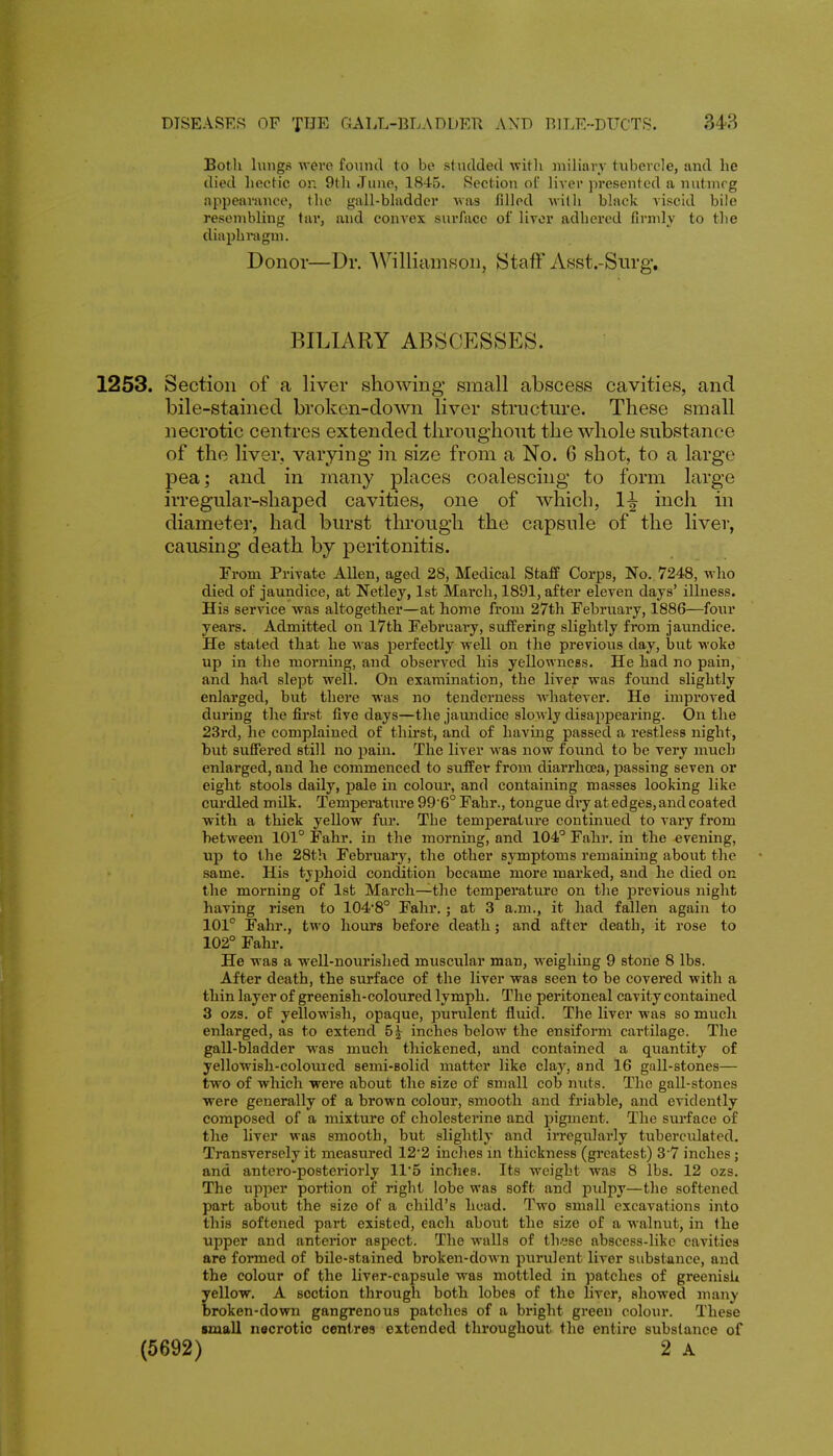 Both lungs were found to be studded with niiHarv tubercle, and he died hectic on 9t]i June, 184-5. Section ot' liver presented a nutmeg appearance, the gall-bladder was filled willi black viscid bile resembling tar, and convex surface of liver adhered firmly to the diaphragm. Donor—Dr. AVilliamson, Staff Asst.-Siirg, BILIARY ABSCP]SSES. 1253. Section of a liver showing small abscess cavities, and bile-stained broken-down liver structm'e. These small necrotic centres extended throughout the whole substance of the liver, varying in size from a No. 6 shot, to a large pea; and in many places coalescing to form large irregular-shaped cavities, one of which, 1^ inch in diameter, had burst through the capsule of the liver, causing death by peritonitis. From Private Allen, aged 28, Medical Staff Corps, No., 7248, who died of jaundice, at Netley, 1st March, 1891, after eleven days' illness. His service was altogether—at home from 27th February, 1886—four years. Admitted on l7th February, suffering slightly from jaundice. He stated that he was perfectly well on the previous day, but woke up in the morning, and observed his yellowness. He had no pain, and had slept well. On examination, the liver was found slightly enlarged, but there was no tenderness whatever. He improved during the first five days—the jaundice slowly disappearing. On the 23rd, he complained of thirst, and of having passed a restless night, but suffered still no i^ain. The liver was now found to be very much enlarged, and he commenced to suffer from diarrhoea, passing seven or eight stools daily, pale in colour, and containing masses looking like curdled milk. Temperature 99 6° Fahr., tongue dry at edges, and coated with a thick yellow fur. The temperature continued to vary from between 101° Fahr. in the morning, and 104° Fahr. in the evening, xip to the 28th February, the other symptoms remaining about the same. His typhoid condition became more marked, and he died on the morning of 1st March—the temperature on tlie previous night having risen to 104*8° Fahr, ; at 3 a.m., it had fallen again to 101° Fahr., two hours before death; and after death, it rose to 102° Fahr. He was a well-nourished muscular man, weighing 9 stone 8 lbs. After death, the surface of the liver was seen to be covered with a thin layer of greenish-coloured lymph. The peritoneal cavity contained 3 ozs. of yellowish, opaque, puriilent fluid. The liver was so much enlarged, as to extend 5^ inches below the ensiform cartilage. The gall-bladder was much thickened, and contained a quantity of yellowish-colouied semi-eolid matter like clay, and 16 gall-stones— two of which were about the size of small cob nuts. The gall-stones were generally of a brown colour, smooth and friable, and evidently composed of a mixture of cholesterine and pigment. The surface of the liver was smooth, but slightly and irregularly tuberculated. Transversely it measured 12*2 inches in thickness (greatest) 3 7 inches; and antero-posteriorly 11*5 inches. Its weight was 8 lbs. 12 ozs. The upper portion of right lobe was soft and pulpy—the softened part about the size of a child's head. Two small excavations into this softened part existed, each about the size of a walnut, in the upper and anterior aspect. The walls of thuse abscess-like cavities are formed of bile-stained broken-down purulent liver substance, and the colour of the liver-capsule was mottled in patches of greenish yellow, A section through both lobes of the liver, showed many broken-down gangrenous patches of a bright green colour. These small necrotic centres extended throughout the entire substance of (5692) 2 A