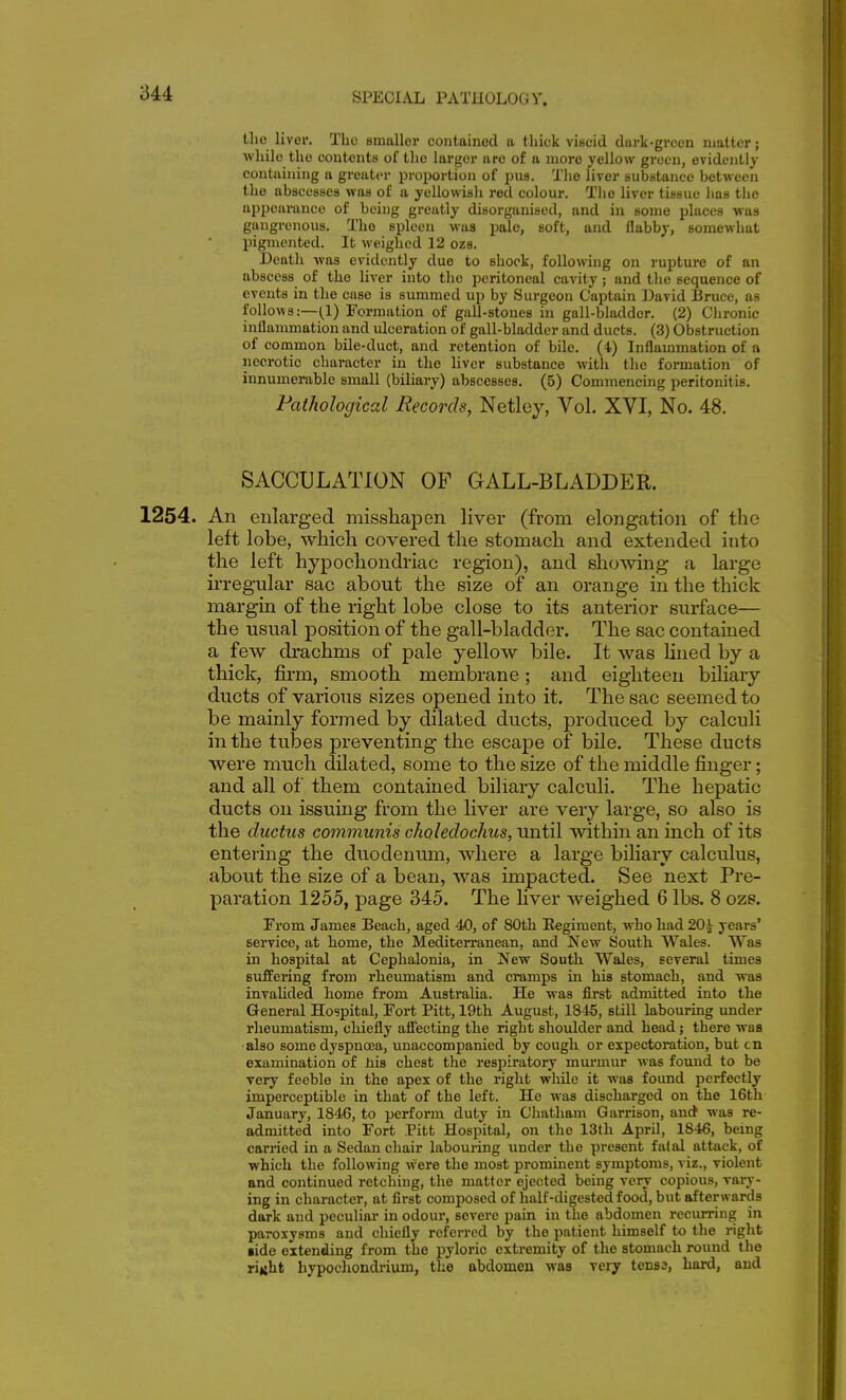 liver. Tbo smallei* contained a tliick viscid dark-grccn nmlter; while the contents of the larger are of a more yellow green, evidently containing a greater proportion of pus. Tlie liver substance between the abscesses was of a yellowisli red colour. Tlie liver tissue lias the appearance of being greatly disorganised, and in some places was gangrenous. The spleen was pale, soft, and flabby, somewhat pigmented. It weighed 12 ozs. Death was evidently due to shock, following on rupture of an abscess of the liver into tlie peritoneal cavity; and the sequence of events in the case is summed up by Surgeon Captain David Bruce, as follows:—(1) Formation of gall-stones in gall-bladder. (2) Clironic inflammation and ulceration of gall-bladder and ducts. (3) Obstruction of cooimon bile-duct, and retention of bile, ( t) Inflammation of a necrotic character in the liver substance with the formation of innumerable small (biliary) abscesses. (5) Commencing peritonitis. Pathological Records, Netley, Vol. XVI, No. 48. SACCULATION OF GALL-BLADDER. 1254. An enlarged misshapen liver (from elongation of tlie left lobe, which covered the stomach and extended into the left hypochondriac region), and showing a large irregular sac about the size of an orange in the thick margin of the right lobe close to its anterior surface— the usual position of the gall-bladder. The sac contained a few drachms of pale yellow bile. It was hned by a thick, firm, smooth membrane; and eighteen biliary ducts of various sizes opened into it. The sac seemed to be mainly formed by dilated ducts, produced by calculi in the tubes preventing the escape of bile. These ducts were much dilated, some to the size of the middle fijiger; and all of them contained biliary calculi. The hepatic ducts on issuing from the liver are very large, so also is the ductus communis choledochus, until within an inch of its entering the duodenum, where a large biliary calculus, about the size of a bean, was impacted. See next Pre- paration 1255, page 345. The liver weighed 6 lbs. 8 ozs. From James Beach, aged 40, of 80th Regiment, who had 20^ years' service, at home, the Mediterranean, and New South Wales. Was in hospital at Cephalonia, in New South Wales, several times suffering from rheumatism and cramps in his stomach, and was invahded home from Australia. He was first admitted into the General Hospital, Fort Pitt, 19th August, 1845, still labouring under rheumatism, chiefly afiecting the right shoulder and head; there was •also some dyspnoea, unaccompanied by cough or expectoration, but cn examination of tna chest the respiratory mui-mur was found to be very feeble in the apex of the right while it was foimd perfectly imperceptible in that of the left. He was discharged on the 16th January, 1846, to perform duty in Chatham Garrison, aurf was re- admitted into Fort Pitt Hospital, on the 13th April, 1846, being carried in a Sedan chair labouring under the present fatal attack, of which the following were the most prominent symptoms, viz., violent and continued retching, the matter ejected being very copious, vary- ing in character, at first composed of half-digested food, but afterwards dark and peculiar in odour, severe pain in the abdomen recurring in paroxysms and chiefly referred by the patient himself to the right •ide extending from the pyloric extremity of the stomach round the riuht hypochondrium, the abdomen was very tensa, hard, and