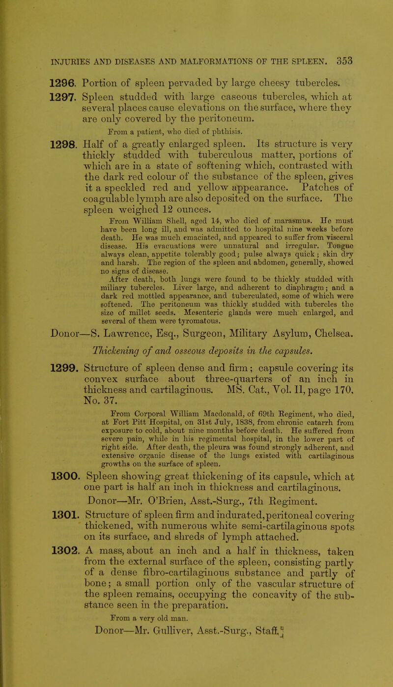 1296. Portion of spleen pervaded by large cheesy tubercles. 1297. Spleen studded with large caseous tubercles, which at several places cause elevations on the surface, where they are only covered by the peritoneum. From a patient, who died of phthisis. 1298. Half of a gi-eatly enlarged spleen. Its structui-e is very thickly studded with tuberculous matter, portions of which are in a state of softening which, contrasted with the dark red colour of the substance of the spleen, gives it a speckled red and yellow appearance. Patches of coagulable lymph are also deposited on the surface. The spleen weighed 12 ounces. From WUliam Shell, aged 14, who died of marasmus. He must hare been long ill, and was admitted to hospital nine weeks before death. He was much emaciated, and appeared to suffer from visceral disease. His evacuations were unnatui'al and irregular. Tongue always clean, appetite tolerably good; pulse always quick ; skm dry and harsh. The region of the spleen and abdomen, generally, showed no signs of disease. After death, both lungs were found to be thickly studded with miliary tubercles. Liver large, and adherent to diaphragm; and a dark red mottled appearance, and tuberculated, some of which were softened. The peritoneum was thickly studded with tubercles the size of millet seeds. Mesenteric glands were much enlarged, and several of them were tyromatous. Donor—S. Lawrence, Esq., Surgeon, Military Asylum, Chelsea. Thickening of and osseous deposits in the capsules. 1299. Structure of spleen dense and firm; capsule covering its convex surface about three-quarters of an inch in thickness and cartilaginous. MS. Cat., Vol. 11, page 170, No. 37. From Corporal William Macdonald, of 69th Regiment, who died, at Fort Pitt Hospital, on 31 st July, 1838, from chronic catarrh from exposure to cold, about nine months before death. He sufPered from severe pain, while in his regimental hospital, in the lower part of right side. After death, the pleura was found strongly adherent, and extensive organic disease of the lungs existed with cartilaginous growths on the surface of spleen. 1300. Spleen showing great thickening of its capsule, which at one part is half an inch in thickness and cartilaginous. Donor—Mr. O'Brien, Asst.-Surg., 7th Regiment. 1301. Structure of spleen firm and indurated,peritoneal covering thickened, with numerous white semi-cartilaginous spots on its surface, and shreds of lymph attached. 1302. A mass, about an inch and a half in thickness, taken from the external surface of the spleen, consisting partly of a dense fibro-cartilaginous substance and partly of bone; a small portion only of the vascular stmcture of the spleen remains, occupying the concavity of the sub- stance seen in the preparation. From a very old man. Donor—Mr. Gulliver, Asst.-Surg., Staff,^