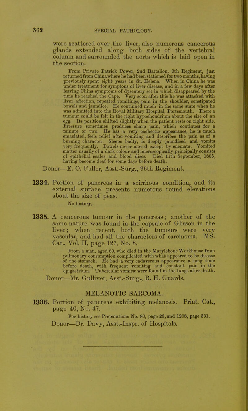 were scattered over the liver, also numerous cancerous glands extended along both sides of the vertebral column and surrounded the aorta which is laid open in the section. From Private Patrick Power, 2nd Battalion, 9th Eegiment, just returned from China where ho had been stationed for two months, having previously spent eight years in St. Helena. Wlion in China lie was under treatment for symptons of liver disease, and in a few days after leaving China symptoms of dysentery set in -which disappeared by the time he reached the Cape. Very soon after this he was attacked with liver aifection, repeated vomitings, pain in the shoulder, constipated bowels and jaundice. He continued much in the same state when he was admitted into the Royal Military Hospital, Portsmouth. There a tumour could be felt in the j-ight hypochondrium about the size of an egg. Its position shifted slightly when the patient rests on right side. Pressure sometimes produces sharp pain, which continues for a minute or two. He has a very cachectic appearance, he is much emaciated, feels relief after vomiting and describes the pain as of a burning character. Sleeps badly, is deeply jaundiced and vomits very frequently. Bowels never moved except by enemata. Vomited matter usually of a dark colom' and microscopically principally consists of epithelial scales and blood discs. Died 11th September, 1865, liaving become deaf for some days before death. Donor—E. 0. Fuller, Asst.-Surg., 96th Regiment. 1334. Portion of pancreas in a scirrhous condition, and its external surface presents numerous round elevations about the size of peas. No liistory. 1335. A cancerous tumour in the pancreas; another of the same nature was found in the capsule of Glisson in the Hver; when recent, both the tumom's were very- vascular, and had all the characters of carcinoma. MS. Cat., Vol. II, page 127, No. 8. From a man, aged 60, who died in the Marylebone Workhouse from pulmonary consumption complicated -with what appeared to be disease of the stomach. He had a very cadaverous appearance a long time before death, with frequent vomiting and constant pain in the epigastrium. Tubercular vomicse were found in the lungs after death. Donor—Mr. Gulliver, Asst.-Surg., R. H. Guards. MELANOTIC SARCOMA. 1336. Portion of pancreas exhibiting melanosis. Print. Cat., page 40, No. 47. For history see Preparations Wo. 80, page 23, and 1208, page 331. Donor—Dr. Davy, Asst.-Inspr. of Hospitals.