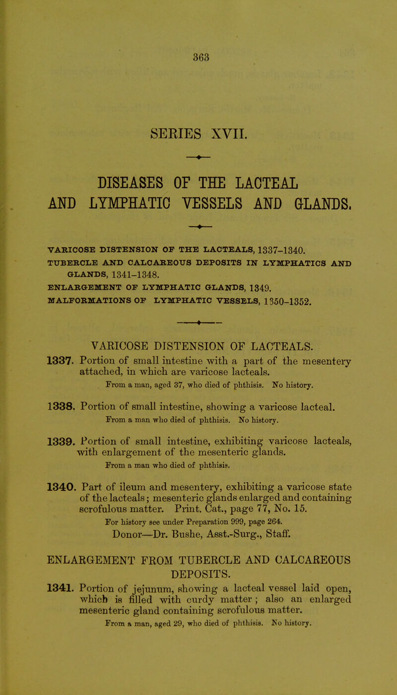 SERIES XVII. DISEASES OF THE LACTEAL AND LTMPHATIO VESSELS AND GLANDS. VARICOSE DISTENSION OF THE LACTEALS, 1337-1340. TUBERCLE AND CALCAREOUS DEPOSITS IN LYMPHATICS AND GLANDS, 1341-1348. ENLARGEMENT OF LYMPHATIC GLANDS, 1349. MALFORMATIONS OF LYMPHATIC VESSELS, 1350-1352. — ♦ — VARICOSE DISTENSION OF LACTEALS. 1337. Portion of small intestine with a part of the mesenteiy attached, in which are varicose lacteals. From a man, aged 37, who died of phthisis. No history. 1338. Portion of small intestine, showing a varicose lacteal. From a man who died of phthisis. No history. 1339. Portion of small intestine, exhibiting varicose lacteals, with enlargement of the mesenteric glands. From a man who died of phthisis. 1340. Part of ileum and mesentery, exhibiting a varicose state of the lacteals; mesenteric glands enlarged and containing scrofulous matter. Print. Cat., page 77, No. 15. For history see under Preparation 999, page 264. Donor—Dr. Bushe, Asst.-Surg., Staff. ENLARGEMENT FROM TUBERCLE AND CALCAREOUS DEPOSITS. 1341. Portion of jejunum, showing a lacteal vessel laid open, which is filled v^ith curdy matter ; also an enlarged mesenteric gland containing scrofulous matter. From a man, aged 29, who died of pJithisis. No history.