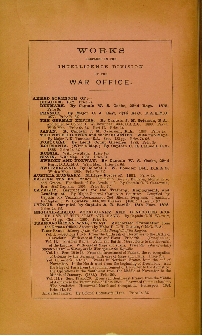 WORKS PREPARED IN THE INTELLIGENCE DIVISION OP THE WAR OFFICE. ARMED STBENGTH OF :— BELGIUM. 1882. Price 2s. DENMARK. By Captain W. S. Oooke, 22nd Regrt. 187S. Price 3*, FRANCE. By Major C. J. East, 57tli Regt. D.A.Q,.M.a. 1877. Price 7«.6d THE GERMAN EMPIRE. By Captain J. M. Grierson, R.A., and edited by Colonel 0. W. Bowdler Bell, D.A.A.G. 1888. Part I. With Map. Price 6s. 6d. Part II. Price 2s. JAPAN. By Captain J. M. Grierson, E.A. 1886. Price 2s. THE NETHERLANDS and their COLONIES. With two Maps. By Major J. K. Trotter, E.A. 8vo. 182 pp. Price 7s. 6d. PORTUGAL. By Lieut. Count Gleichen, 1888. Price 3s. ROUMANIA. (With a Map.) By Captain C. E. Callwell, R.A. 1888. Price Is. 6d RUSSIA. With two Maps. Price 18s. SPAIN. With Map. 1883. Price 3j. SWEDEN AND NORWAY. By Captain W. S. Cooke, 22nd Regt., D.A.Q.M.G. With Map. Price 3s. Gd, SWITZERLAND. By Colonel C. W. Bowdler Bell, D.A.A.G. With a Map. 1889. Price 7s. 6d. AUSTRIA-HUNGARY. Military Forces of. 1891. Price 2s. BALKAN STATES. Minor. Eoumania, Servia, Bulgaria, Montenegro, and Greece. Handbook of the Armies of. By Captain C. E. Caxlwbll, E.A., Staff Captain. 1891. Price Is. 6d. CAVALRY. Instructions for the Training-, Employment, and Leading of. By Major-General Oar,l von Schmidt. Compiled by Captain von Voliard-Bockelbbrg, 2nd Silesian Dragoons. Translated by Captain 0. W. Bowbler Bell, 8th Hussars. (1881.) Price 3s. 6d. CYPRUS. Compiled by Captain A. R. Saville, 18th Foot. 1878. Price 2s. 6d. ENGLISH-ARABIC VOCABULARY AND DIALOGUES FOR THE USE OF THE ARMY AND NAVY. By Captain C. M. Watson, R.E. 82 pp. Cloth. 1885. Price Is. FRANCO-GERMAN WAR, 1870-71. Authorised Translation from the German Official Account by Major F. C. H. Clarke, C.M.G.,R.A. First Part :—History of the War to the Dovmjcdl of the Empire. Vol. I.:—Sections 1 to 5. From the Outbreak of Hostilities to the Battle of Gravelotte. With case of Maps and Plans. Price 26s. (jOut of print.') Vol. 11.;—Sections 8 to 9. From the Battle of Gravelotte to the Downfall of the Empire. With case of Maps and Plans. Price 22s. {Out oj print.) Second Part :—History of the War against the Republic. VoL I.:—Sees. 10 to 13. From the Investment of Paris to the re-occupation of Orleans by the Germans, with case of Maps and Plans. Price 26s. Vol. II.:—Sees. 14 to 18. Events in Northern France from the end of November. In the North-west from the beginning of December. And the Siege of Paris from the commencement of December to the Armistice; the Operations in the South-east from the Middle of November to the Middle of January. (1883.) Price 26s. Vol. III.:—Sees. 19 and 20. Events in South-east France from the Middle of January to the Termination of Hostilities. Rearward Commimications. The Armistice. Homeward March and Occupation. Retrospect. 1884. Price 31s. 6d. Analytical Index. By Colonel LONBDALE Hale, Price Is. 6d