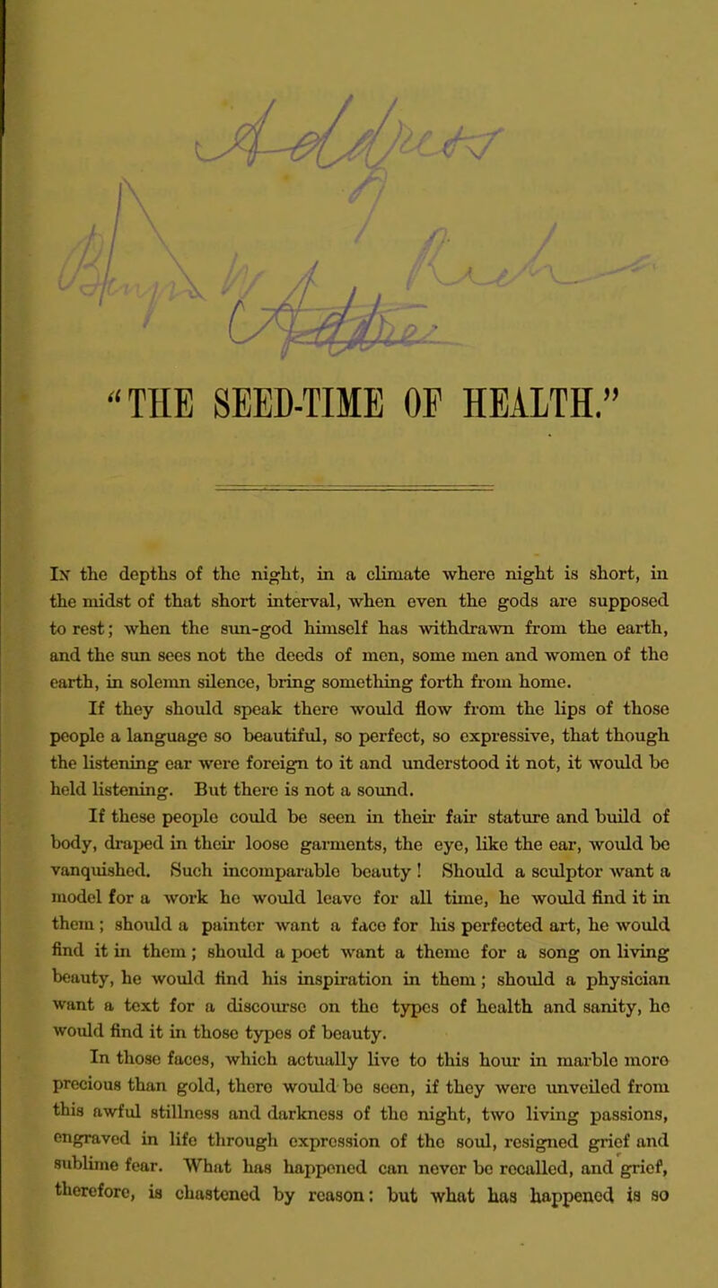 THE SEED-TIME OE HEALTH. Ix the depths of the night, in a climate where night is short, in the midst of that short interval, when even the gods are supposed to rest; when the sim-god himself has withdrawn from the earth, and the sim sees not the deeds of men, some men and women of the earth, in solemn silence, biing something forth from home. If they should speak there would flow from the lips of those people a language so beautiful, so perfect, so expressive, that though the listening ear were foreign to it and understood it not, it would bo held listening. But there is not a sound. If these people could be seen in their fair stature and build of body, di-aped in their loose garments, the eye, like the ear, would bo vanqmshcd. Such incomparable beauty ! Should a sculptor want a model for a work he would leave for all time, he would find it in them ; should a painter want a face for liis perfected art, he would find it in them; should a poet want a theme for a song on living beauty, he would find his inspiration in them; should a physician want a text for a discourse on the types of health and sanity, ho would find it in those types of beauty. In those faces, which actually live to this hour in marble moro precious than gold, there would be seen, if they were unveiled from this awful stillness and darkness of the night, two living passions, engraved in life through expression of the soul, resigned grief and sublime fear. What has happened can never be recalled, and grief, therefore, is chastened by reason: but what has happened ia so