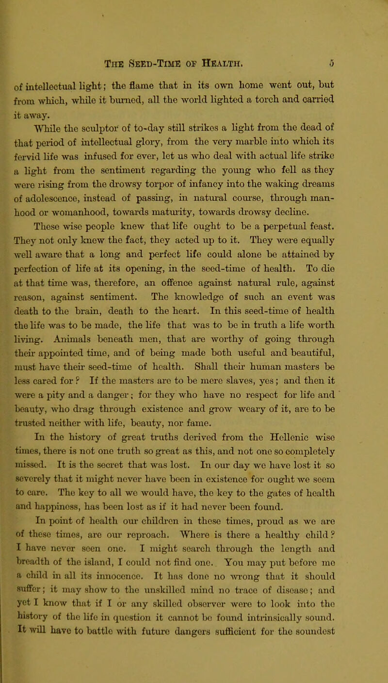 of intellectual light; the flame that in its own home went out, but from which, while it bimied, all the world lighted a torch and camod it away. While the sculptor of to-day still strikes a light from the dead of that period of intellectual glory, from the very marble into which its fervid life was infused for ever, let us who deal with actual life strike a light from the sentiment regarding the young who fell as they wore rising from the diOwsy toi-por of infancy into the waking dreams of adolescence, instead of passing, in natm'al com-se, thi-ough man- hood or womanhood, towards matmity, towards drowsy decline. These ^vise people knew that life ought to be a perpetual feast. They not only knew the fact, they acted up to it. They were equally well aware that a long and perfect life could alone be attained by perfection of life at its opening, in the seed-time of health. To die at that time was, therefore, an offence against natural rule, against reason, against sentiment. The Imowledge of such an event was death to the brain, death to the heart. In this seed-time of health the life was to be made, the life that was to be in tmth a life worth living. Animals beneath men, that are worthy of going thi-ough then- appointed time, and of being made both useful and beautifid, must have their seed-time of health. Shall their hmnan masters be less cared for ? If the masters are to be mere slaves, yes; and then it were a pity and a danger; for they who have no respect for life and beauty, who drag through existence and grow weary of it, are to be trusted neither -with life, beauty, nor fame. In the history of great truths derived from the Hellenic wise times, there is not one truth so great as this, and not one so completely missed. It is the secret that was lost. In oiu- day wo have lost it so severely that it might never have been in existence for ought we soem to care. The key to all wo would have, the key to the gates of health and happiness, has been lost as if it had never been found. In i)oint of health our childi-en in those times, proud as we are of these times, are our reproach. Where is there a healthy child ? I have never seen one. I might search through the length and breadth of the island, I could not find one. You may put before me a child in all its innocence. It has done no wong that it should suffer; it may show to the unskilled mind no trace of disease; and yet I know that if I or any skilled obseiwer were to look into the histoi-y of the life in question it cannot be foimd inti-insically somid. It will have to battle with future dangers sufiicicnt for the soundest