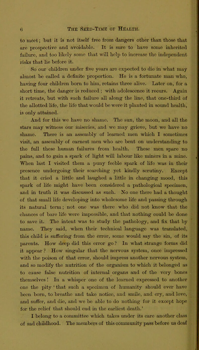 to meet; but it is not itself free from dangers otlier than those that are prospective and avoidable. It is sure to have some inherited failure, and too lUcoly some tlxat will help to increase the independent risks that lie before it. So our children under five years are expected to die in what may almost be called a definite proportion. Ho is a fortunate man who, having foiu* children bom to him, retains tbree alive. Later on, for a short time, the danger is reduced ; with adolescence it reoui-s. Again it retreats, but ^vith such failure all along the line, that one-thiid of the allotted life, the life that woidd be Avere it planted in sound health, is only attained. And for this we have no shame. The sim, the moon, and all the stars may witness om- miseries, and we may grieve, but we have no shame. There is an assembly of learned men which I sometimes visit, an assembly of earnest men who are bent on imderstanding to the full these human failures from health. These men spare no pains, and to gain a spark of light ^vill laboiu* like miners in a mine. When last I visited them a puny feeble spark of life was in their presence undergoing theii* searching yet kindly scrutiny. Except that it cried a little and laughed a little in changing mood, this spark of life might have been considered a pathological specimen, and in truth it was discussed as such. No one there hatl a thought of that small life developing into wholesome life and passing thi'ough its natiiral tei-m; not one was there who did not know that the chances of bare life were impossible, and that nothing could be done to save it. The intent was to study the pathology, and fix that by name. They said, when theu* technical language was translated, this child is suffering fi'om the enw, some would say the sin, of its parents. How deep did this error go ? In what strange fonns did it appear ? How singular that the nervous system, once impressed with the poison of that error, should impress another nervous system, and so modify the nutrition of the organism to which it belonged as to cause false nutrition of internal oi-gans and of the very bones themselves! In a whisper one of the learned expressed to another one the pity ' that such a sijccimen of humanity shoidd ever have been born, to breathe and take notice, and smile, and ciy, and love, and suffer, and die, and we be able to do nothing for it except hope for the relief that should end in the earliest death.' I belong to a committee which takes under its care another class of sad childhood. The members of this community pass before us deaf