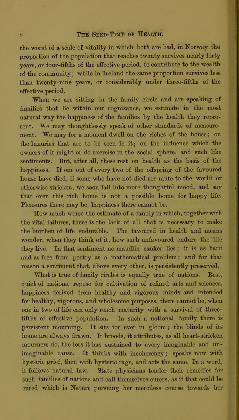 the worst of a scale of vitality in -which both are bad, in Norway the proportion of the population that reaches twenty survives nearly forty years, or four-fifths of the effective period, to contribute to the wealth of the community; while in Ireland the same proportion survives less than twenty-nine years, or considerably under three-fifths of the eflfective period. When we are sitting in the family cii'cle and are speaking of families that lie within our cognizance, we estimate in the most natural way the happiness of the families by the health they repre- sent. We may thoughtlessly speak of other standards of measure- ment. We may for a moment dwell on the riches of the house; on the luxuries that are to be seen in it; on the influence which the owners of it might or do exercise in the social sphere, and such like sentiments. But, after all, these rest on health as the basis of the happiness. If one out of every two of the offspring of the favoured house have died, if some who have not died are mute to the woi-ld or otherwise stricken, we soon fall into more thoughtful mood, and say that even this rich home is not a possible home for happy life. Pleasures there may be, happiness there cannot be. How much worse the estimate of a family in which, together with the vital failures, there is the lack of all that is necessary to make the bm-then of life endm-able. The favoiured in health and means wonder, when they think of it, how such imfavom-ed endiu-e the life they live. In that sentiment no maudlin canker lies ; it is as hard and as free from poetry as a mathematical problem; and for that reason a sentiment that, above every other, is persistently preserved. What is true of family cu-cles is equally true of nations. Rest, quiet of nations, repose for cviltivation of refined arts and sciences, happiness derived from healthy and vigorous minds and intended for healthy, vigorous, and wholesome pui-poses, there cannot be, when one in two of life can only reach matiu^ty -with a sm-vival of thi-ce- fifths of effective population. In such a national family there is persistent mourning. It sits for ever in gloom; the blinds of its home are always di-awn. It broods, it attributes, as all heart-stricken mourners do, the loss it has sustained to every imaginable and im- imaginable cause. It thinks -with incoherency; speaks now with. hysteric giicf, then with hysteric rage, and acts the same. In a word, it follows natural law. State physicians tender their remedies for such families of nations and call themselves cm-ors, as if that could be cured which is Natm'c piu-suing her merciless comse towards hor