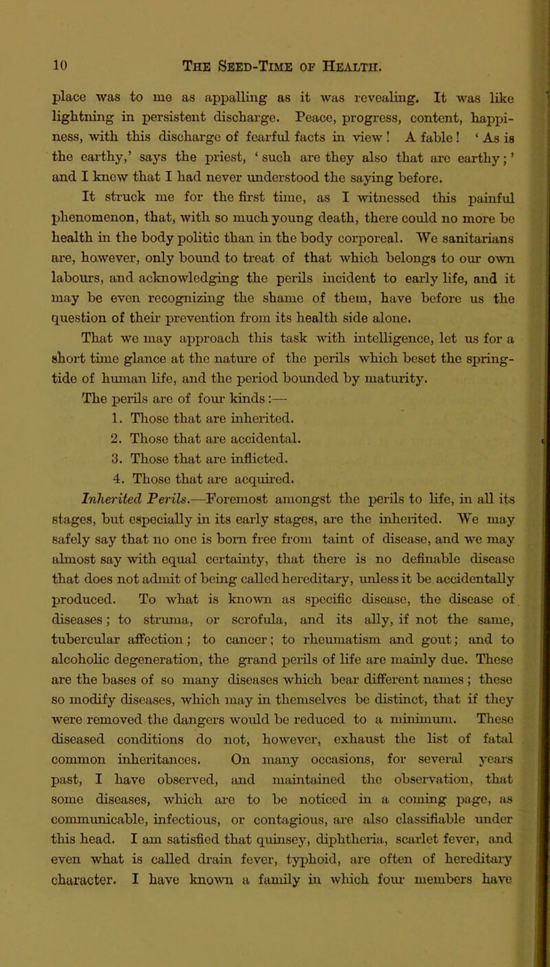 place was to mo as appalling as it was revealing. It was like lightning in persistent discharge. Peace, progress, content, happi- ness, with this discharge of fearful facts in view I A fahle ! ' As is the earthy,' says the priest, 'such arc they also that are earthy;' and I knew that I had never understood the saying before. It struck me for the fu-st tune, as I witnessed this painful phenomenon, that, with so much young death, there could no more be health in the body politic than in the body corporeal. We sanitarians are, however, only bound to treat of that which belongs to our own labours, and acknowledging the peiils incident to early life, and it may be even recognizing the shame of them, have before us the question of their* prevention from its health side alone. That we may approach this task with intelligence, let us for a short time glance at the natm-e of the perils which beset the spring- tide of human life, and the period bounded by matmity. The perils are of fom* kinds:— 1. Those that are inherited. 2. Those that are accidental. 3. Those that arc inflicted. 4. Those that are acquired. Inherited Perils,—Foremost amongst the perils to life, in all its stages, but especially in its early stages, are the inherited. We may safely say that no one is bom free fi-om taint of disease, and we may almost say with equal certainty, that there is no definable disease that does not admit of being called hereditary, imless it be accidentally produced. To what is known as specific disease, the disease of diseases; to struma, or scrofula, and its ally, if not the same, tubercvilar affection; to cancer; to rhciunatism and gout; and to alcoholic degeneration, the grand perils of life are mainly due. These are the bases of so many diseases which bear different names ; these 80 modify diseases, which may in themselves be distinct, that if they were removed the dangers would be reduced to a mhiimum. These diseased conditions do not, however, exhaust the list of fatal common inheritances. On many occasions, for several years past, I have obsei-ved, and maintained the obsei-vation, that some diseases, which are to be noticed in a coming page, as communicable, infectious, or contagious, are also classifiable under this head. I am satisfied that qidnsej--, dij)htheria, scarlet fever, and even what is called drain fever, typhoid, are often of hereditary character. I have knoAvn a family in which foiu- members have