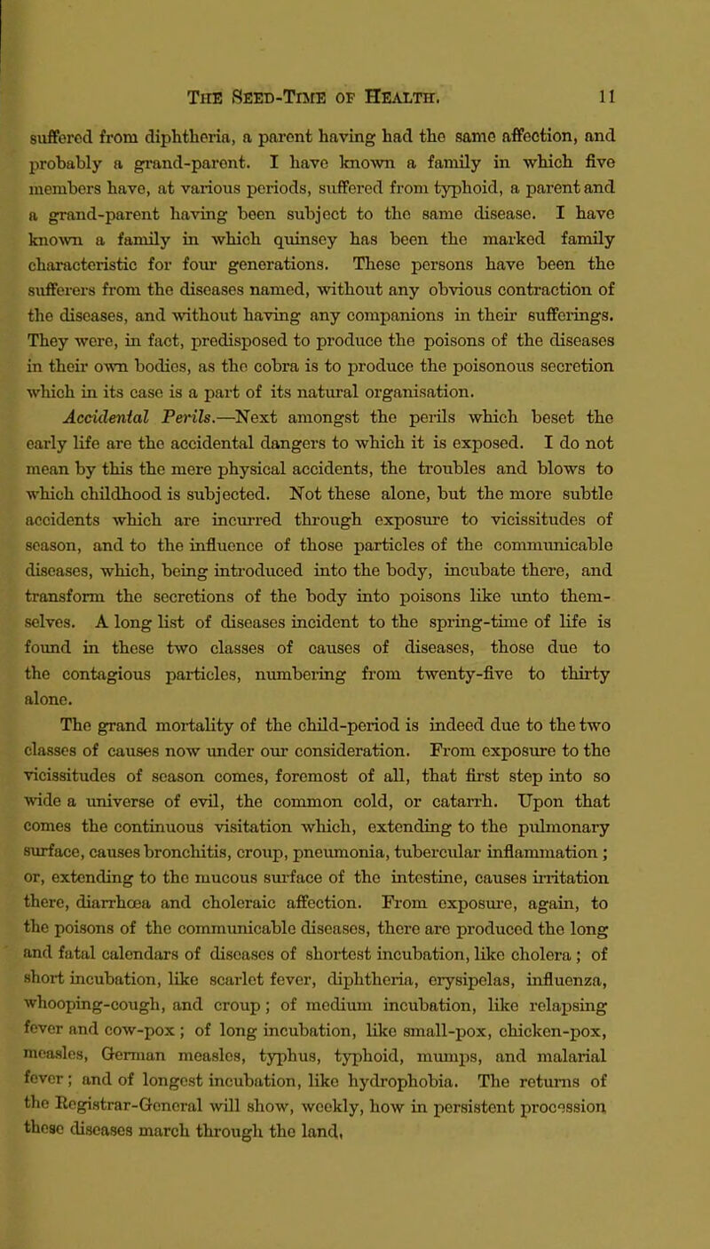 suffered from diphtheria, a parent having had the same affection, and probably a gi-and-paront. I have kno^vn a family in which five members have, at various periods, suffered from typhoid, a parent and a grand-parent having been subject to the same disease. I have knoAvn a family in which quinsey has been the marked family characteristic for four generations. These persons have been the sufferers from the diseases named, without any obvious contraction of the diseases, and without having any companions in their sufferings. They were, in fact, predisposed to produce the poisons of the diseases in their own bodies, as the cobra is to produce the poisonous secretion which in its case is a part of its natural organisation. Accidental Perils.—Next amongst the perils which beset the early life are the accidental dangers to which it is exposed. I do not mean by this the mere physical accidents, the troubles and blows to which childhood is subjected. Not these alone, but the more subtle accidents which are incurred thi-ough exposure to vicissitudes of season, and to the influence of those particles of the communicable diseases, which, being introduced into the body, incubate there, and transform the secretions of the body into poisons like imto them- selves. A long list of diseases incident to the spring-time of life is found in these two classes of causes of diseases, those due to the contagious particles, nrnnbei-ing fi-om twenty-five to thirty alone. The grand mortality of the child-period is indeed due to the two classes of causes now imder o\rr consideration. From exposure to the vicissitudes of season comes, foremost of all, that first step into so wide a universe of evil, the common cold, or catarrh. Upon that comes the continuous visitation which, extending to the pulmonary surface, causes bronchitis, croup, pneumonia, tubercidar infiammation; or, extending to the mucous sm-face of the intestine, causes ii-ritation there, diarrhoea and choleraic affection. From cxposm-e, again, to the poisons of the communicable diseases, there are produced the long and fatal calendars of diseases of shortest incubation, like cholera; of short incubation, like scarlet fever, diphtheria, erysipelas, influenza, whooping-cough, and croup; of medium incubation, like i*elax3sing fever and cow-pox ; of long incubation, like small-pox, chicken-pox, measles, German measles, typhus, typhoid, miuiips, and malarial fever; and of longest incubation, like hydrophobia. The returns of the Eegistrar-General will show, weekly, how in persistent procession these diseases march through the land,