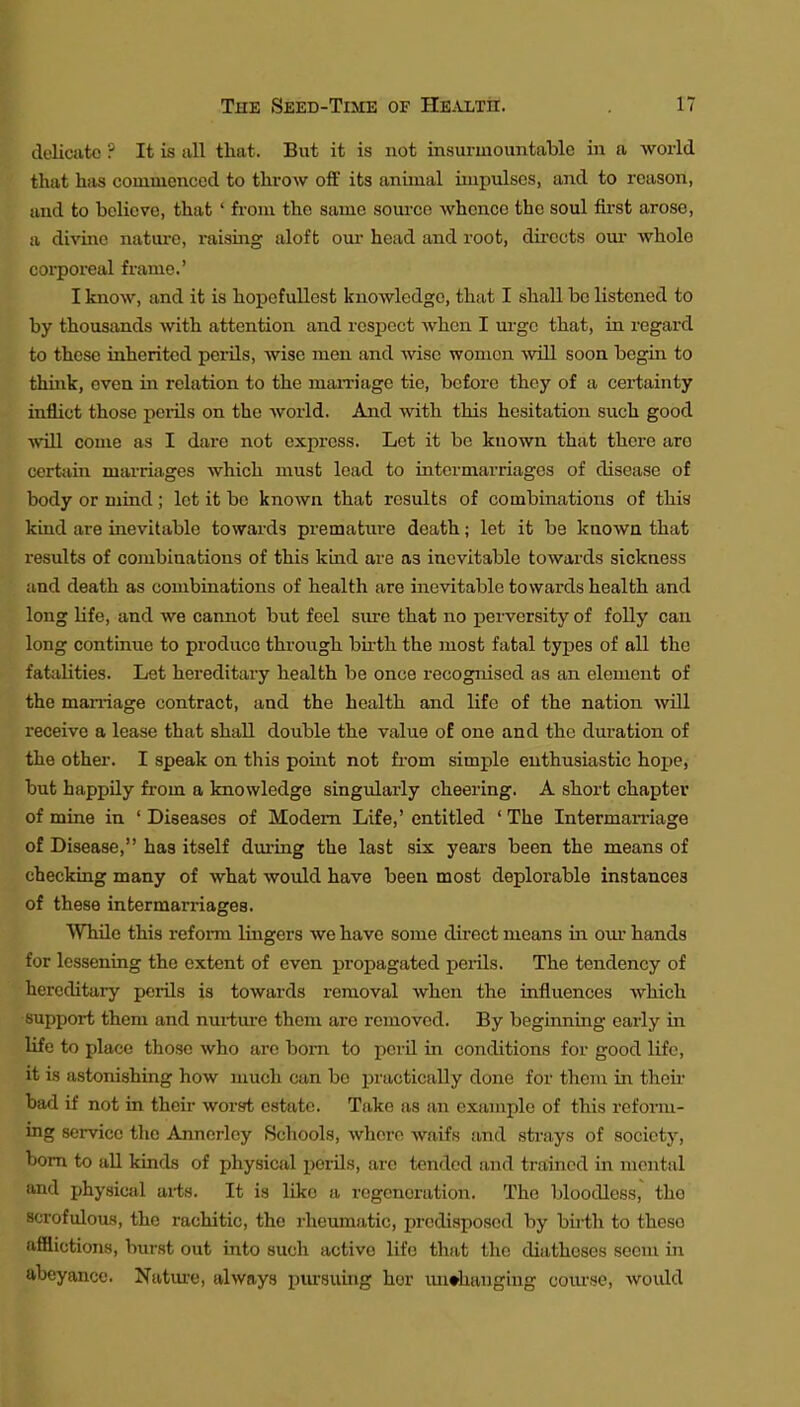 delicate ? It is all that. But it is not insurmountable in a world that has commenced to throw off its animal impulses, and to reason, and to believe, that ' from the same soui'ce whence the soul first arose, a divine nature, raising aloft our head and root, directs oui* whole corporeal frame.' I know, and it is hopcfuUost knowledge, that I shall be listened to by thousands with attention and respect when I m-ge that, in regard to these inherited perils, wise men and wise women will soon begin to think, even in relation to the mam'age tie, before they of a certainty inflict those perils on the world. And with this hesitation such good will come as I dare not express. Let it be known that there are certiiin marriages which must load to intermarriages of disease of body or mind ; let it be known that results of combinations of this kind are inevitable towards premature death; let it be kaowa that results of combinations of this kind are as inevitable towards sickness and death as combinations of health are inevitable towards health and long life, and we cannot but feel sure that no j)erversity of folly can long continue to produce through bii-th the most fatal types of all the fatalities. Let hereditaiy health be once recognised as an element of the man-iage contract, and the health and life of the nation will receive a lease that shall double the value o£ one and the duration of the other. I speak on this poiirt not from simple enthusiastic hope, but happily from a knowledge singularly cheering. A short chapter of mine in ' Diseases of Modem Life,' entitled ' The Interman-iage of Disease, has itself dm-ing the last six years been the means of checking many of what would have been most deplorable instances of these intermarriages. While this refoi-m lingers we have some direct means in oui- hands for lessening the extent of even propagated perils. The tendency of hereditary perils is towards removal when the influences which support them and nm-tiu'e them are removed. By beginning early in Hfe to place those who are bom to peril in conditions for good life, it is astonishing how much can bo practically done for them in their bad if not in their worsrt; estate. Take as an example of this reform- ing service the Anncrlcy Schools, where waifs and strays of society, bom to all kinds of physical perils, arc tended and trained in mental and ijhysical arts. It is like a regeneration. The bloodless, the scrofulous, the rachitic, the rheumatic, predisposed by birth to these afflictions, burst out into such active life that the diatheses seem in abeyance. Nature, always piu-suing hor unchanging com-se, would