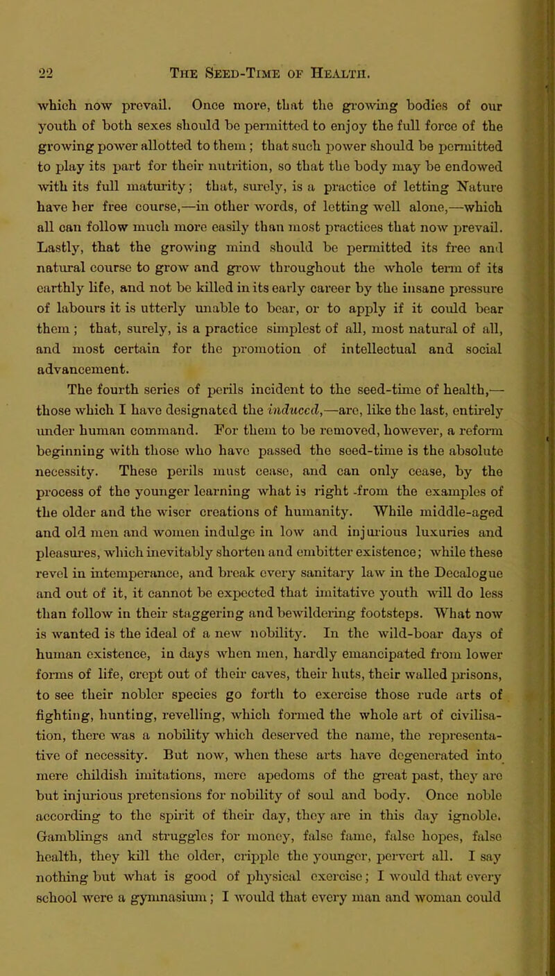 which now prevail. Once more, that the growing bodies of our youth of both sexes should bo peimittod to enjoy the full force of the growing power allotted to them; that such power should be ponuitted to play its part for their nutrition, so that the body may be endowed with its full matuiity; that, surely, is a practice of letting Nature have her free course,—in other words, of letting well alone,—which all can follow much more easily than most practices that now jjrevail. Lastly, that the growing mind should be permitted its free ami natural course to grow and grow throughout the whole tenn of its earthly life, and not be kUlcd in its early career by the insane pressure of labours it is utterly miable to bear, or to apply if it could bear them ; that, surely, is a practice simjjlest of all, most natural of all, and most certain for the promotion of intellectual and social advancement. The fourth series of perils incident to the seed-time of health,— those which I have designated the induced,—are, like the last, entii'ely imder human command. For them to be removed, however, a refonn beginning with those who have passed the seed-time is the absolute necessity. These perils must cease, and can only cease, by the process of the younger learning what is right -from the examples of the older and the wiser creations of humanity. While middle-aged and old men and women indulge in low and injuiious luxuries and pleasm-es, which inevitably shorten and embitter existence; while these revel in intemperance, and break every sanitary law in the Decalogue and out of it, it cannot be expected that ijuitative youth do less than follow in their staggering and bewildering footsteps. What now is wanted is the ideal of a new nobility. In the wild-boar days of human existence, in days when men, hardly emancipated from lower forms of life, crept out of their caves, their huts, their walled prisons, to see their nobler species go forth to exercise those rude arts of fighting, hunting, revelling, which formed the whole art of civilisa- tion, there was a nobility which deserved the name, the representji- tive of necessity. But now, when these arts have degenerated into more childish imitations, mere apcdoms of the gi-eat past, they are but injm-ious pretensions for nobility of soul and body. Once noble according to the spirit of theix- day, they are in this day ignoble. Gamblings and sti'uggles for money, false fame, false hopes, false health, they kill the older, cripple the younger, pei-vert all. I say nothing but what is good of physical exercise; I would that every school were a gynmasimn; I woiild that every man and woman could