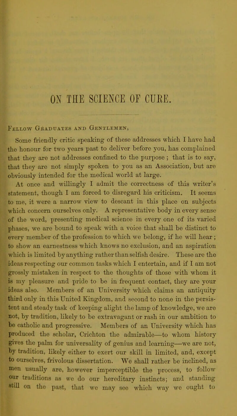 FijLLOW Graduates and Gentlemen, Some friendly critic speaking of these addresses which. I have had the honour for two years past to deliver before you, has complained that they are not addresses confined to the purpose ; that is to say, that they are not simply spoken to you as an Association, but are obviously intended for the medical world at large. At once and willingly I admit the correctness of this writer's statement, though I am forced to disregard his criticism. It seems to me, it were a narrow view to descant in this place on subjects which concern ourselves only. A representative body in every sense of the word, presenting medical science in every one of its varied phases, we are bound to speak with a voice that shall be distinct to every member of the profession to which we belong, if he will hear; to show an earnestness which knows no exclusion, and an aspiration which is limited by anything rather than selfish desire. These are the ideas respecting our common tasks which I entertain, and if I am not grossly mistaken in respect to the thoughts of those with whom it is my pleasure and pride to be in frequent contact, they are your ideas also. Members of an University which claims an antiquity third only in this United Kingdom, and second to none in the persis- tent and steady task of keeping alight the lamp of knowledge, we are not, by tradition, likely to be extravagant or rash in our ambition to be catholic and progressive. Members of an University w^hich has produced the scholar, Crichton the admirable—to whom history gives the palm for imiversality of genius and learning—we are not, by tradition, likely either to exert our skill in limited, and, except to ourselves, frivolous dissertation. We shall rather be inclined, as men usually are, however imperceptible the process, to follow our traditions as we do our hereditary instincts; and standing still on the past, that wc may see which way we ought to