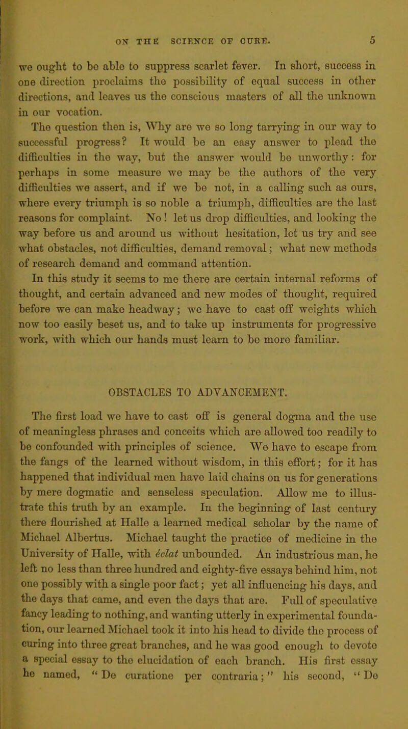 we ought to be able to suppress scarlet fever. In short, success in one direction proclaims the possibility of equal success in other directions, and leaves iis the conscious masters of all the unknown in our vocation. The question then is, Why are we so long tarrying in our way to successful progress? It would be an easy answer to plead the difficulties in the way, but the answer would be unworthy: for perhaps in some measure we may be the authors of the very difficulties we assert, and if we be not, in a calling such as ours, where every triumph is so noble a triumph, difficulties are the last reasons for complaint. No ! let us drop difficulties, and looking the way before us and around us without hesitation, let us try and see what obstacles, not difficulties, demand removal; what new methods of research demand and command attention. In this study it seems to me there are certain internal reforms of thought, and certain advanced and new modes of thought, required before we can make headway; we have to cast off weights which now too easily beset us, and to take up instruments for progressive work, with which oiu' hands must learn to be more familiar. OBSTACLES TO ADVANCEMENT. The first load we have to cast off is general dogma and the use of meaningless phrases and conceits which are allowed too readily to be confounded with principles of science. We have to escape fi-ora the fangs of the learned without wisdom, in this effort; for it has happened that individual men have laid chains on us for generations by mere dogmatic and senseless speculation. Allow me to illus- trate this truth by an example. In the beginning of last century there flourished at Halle a learned medical scholar by the name of Michael Albertus, Michael taught the practice of medicine in the University of Halle, with dclat imbounded. An industrious man, lie left no less than three hundred and eighty-five essays behind him, not one possibly with a single poor fact; yet all influencing his days, and the days that came, and even the days that are. Full of speculative fancy leading to nothing, and wanting utterly in experimental founda- tion, our learned Michael took it into his head to divide the process of curing into three great branches, and he was good enough to devote a special essay to the elucidation of each branch. His first essay he named, '* De curatioue per contraria; his second, Do