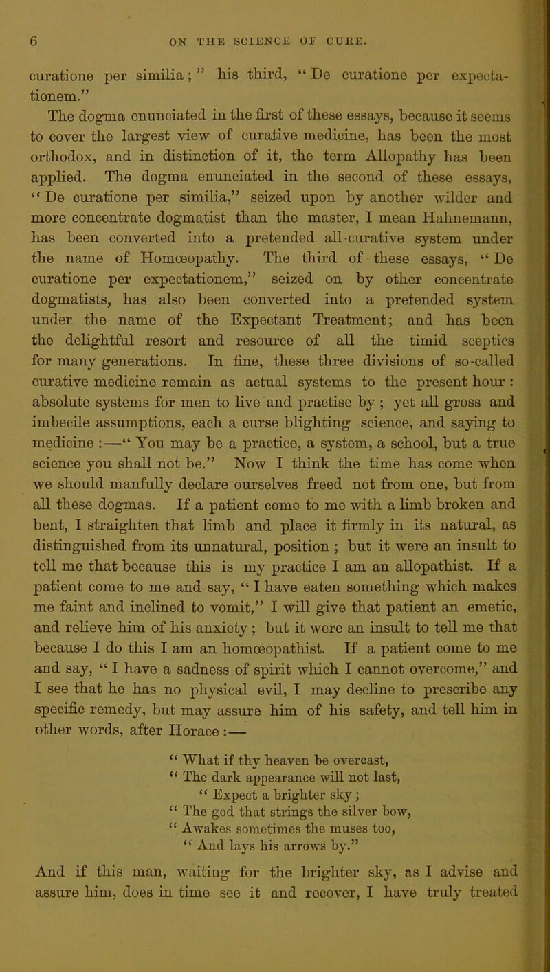 curatione per similia;  liis third,  Do curatione per expeota- tionem. The dogma enunciated in the fii'st of these essays, because it seems to cover the largest view of curative medicine, has been the most orthodox, and in distinction of it, the term Allopathy has been appHed. The dogma enunciated in the second of these essays,  De curatione per similia, seized upon by another wilder and more concentrate dogmatist than the master, I mean Hahnemann, has been converted into a pretended all-curative system under the name of Homoeopathy. The third of these essays,  De curatione per expectationem, seized on by other concentrate dogmatists, has also been converted into a pretended system under the name of the Expectant Treatment; and has been the delightful resort and resource of aU the timid sceptics for many generations. In tine, these three divisions of so-called curative medicine remain as actual systems to the present houi-: absolute systems for men to live and practise by ; yet all gross and imbecile assumptions, each a curse blighting science, and saying to medicine :— You may be a practice, a system, a school, but a true science you shall not be. Now I think the time has come when we should manfully declare ourselves freed not fi'om one, but from all these dogmas. If a patient come to me with a limb broken and bent, I straighten that limb and place it firmly in its natural, as distinguished from its unnatural, position ; but it were an insTilt to tell me that because this is my practice I am an allopathist. If a patient come to me and say,  I have eaten something which makes me faint and inclined to vomit, I will give that patient an emetic, and relieve him of his anxiety ; but it were an insult to tell me that because I do this I am an homoeopathist. If a patient come to me and say,  I have a sadness of spirit which I cannot overcome, and I see that he has no physical evil, I may decline to prescribe any specific remedy, but may assure him of his safety, and tell him in other words, after Horace :—  What if thy heaven be overcast,  The dark appearance will not last,  Expect a brighter sky;  The god that strings the silver bow,  Awakes sometimes the muses too,  And lays his arrows by. And if this man, waiting for the brighter sky, as I advise and assure him, does in time see it and recover, I have truly treated