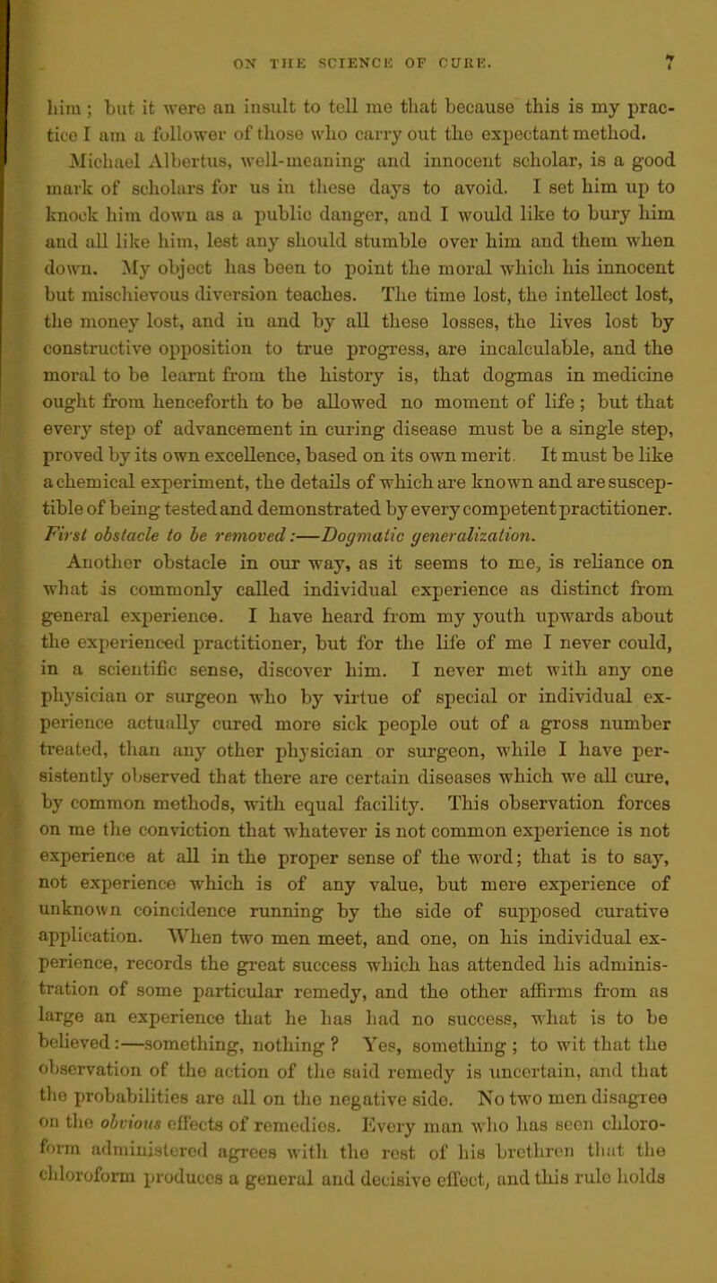 him; but it were an insult to tell me that because this is my prac- tice I am a follower of those who carry out the expectant method. Michael Albertus, well-meaning and innocent scholar, is a good mark of scholars for us in these days to avoid. I set him up to knock him down as a public danger, and I would like to bury him and all lilce him, lest any should stumble over him and them when down. My object has been to point the moral which his innocent but mischievous diversion teaches. The time lost, the intellect lost, the money lost, and in and by all these losses, the lives lost by constructive opposition to true progress, are incalculable, and the moral to be learnt from the history is, that dogmas in medicine ought from henceforth to be allowed no moment of life; but that every step of advancement in curing disease must be a single step, proved by its own excellence, based on its own merit. It must be like a chemical experiment, the details of which are known and are suscep- tible of being tested and demonstrated by every competent practitioner. First obstacle to he removed:—Dogmatic generalization. Another obstacle in our way, as it seems to me, is reliance on what is commonly called individual experience as distinct from general experience. I have heard from my youth upwards about the experienced practitioner, but for the life of me I never could, in a scientific sense, discover him. I never met with any one physician or surgeon who by virtue of special or individual ex- perience actually cured more sick people out of a gross number treated, than any other physician or sxirgeon, while I have per- sistently observed that there are certain diseases which we all cure, by common methods, with equal facility. This observation forces on me the conviction that whatever is not common experience is not experience at all in the proper sense of the word; that is to say, not experience which is of any value, but mere experience of unknown coincidence running by the side of supposed curative application. When two men meet, and one, on his individual ex- perience, records the great success which has attended his adminis- tration of some particular remedy, and the other affirms from as large an experience that he has had no success, what is to be bcUeved:—something, nothing ? Yes, something ; to wit that the observation of the action of the said remedy is uncertain, and that tlie probabilities are all on the negative side. No two men disagree on the obvious effects of remedies. Every man who has seen chloro- foi-m adniinisLcrcd agrees witli the rest of his brethren tliat the chloroform produces a general and decisive effect, and this rule holds