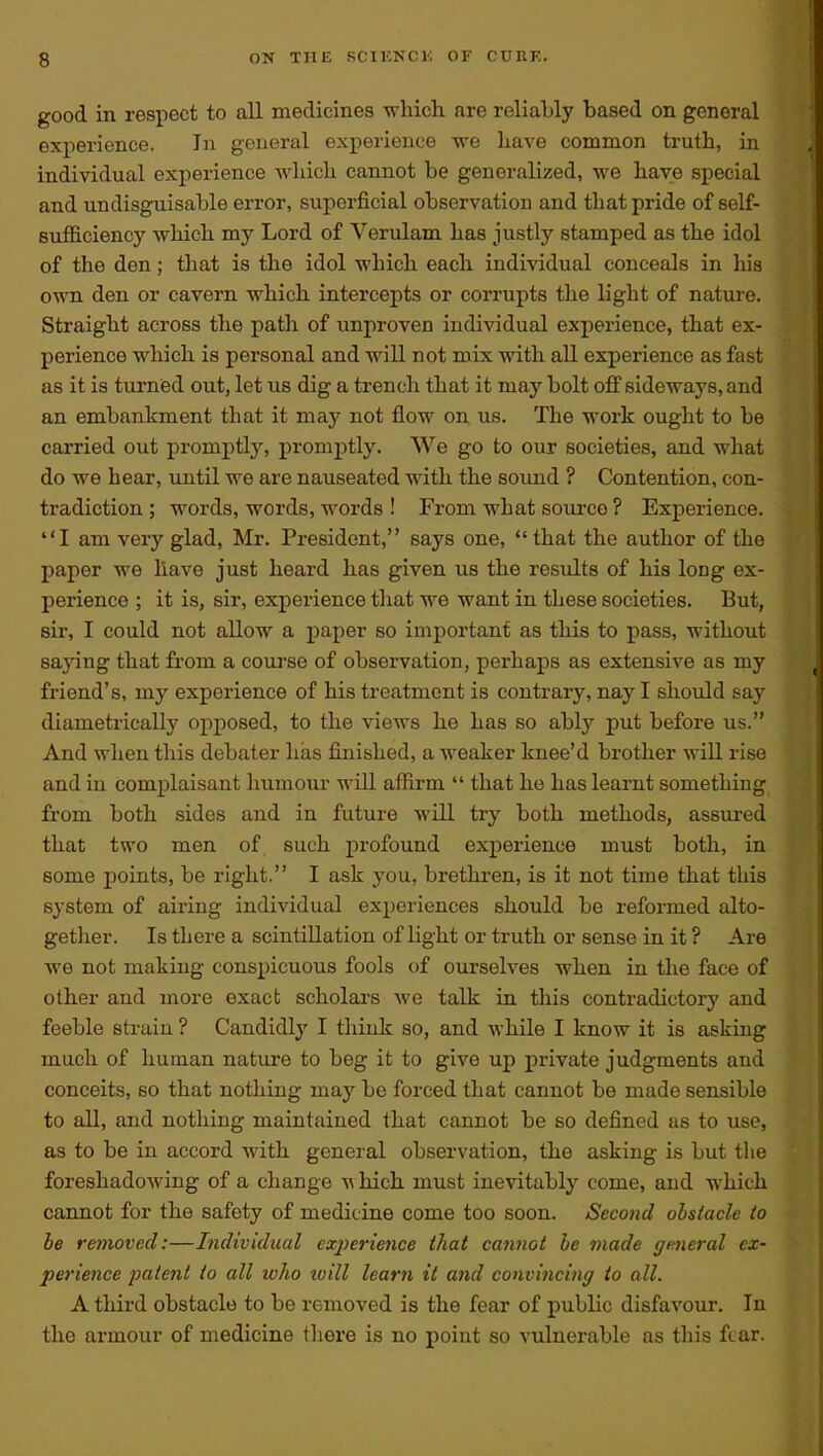 good in respect to all medicines which, are reliably based on general experience. In general experience we have common truth, in individual experience which cannot be generalized, we have special and undisguisable error, superficial observation and that pride of self- suflB.ciency which my Lord of Verulam has justly stamped as the idol of the den; that is the idol which each individual conceals in his own den or cavern which intercepts or corrupts the light of nature. Straight across the path of unproven individual experience, that ex- perience which is personal and will not mix with all experience as fast as it is turnied out, let us dig a trench that it may bolt o3 sideways, and an embankment that it may not flow on us. The work ought to be carried out promptly, promptly. We go to our societies, and what do we hear, until we are nauseated with the soimd ? Contention, con- tradiction ; words, words, words ! From what soiu'co ? Experience. I am very glad, Mr. President, says one,  that the author of the paper we have just heard has given us the results of his long ex- perience ; it is, sir, experience that we want in these societies. But, sir, I could not allow a paper so important as this to pass, without saying that from a coui-se of observation, perhaps as extensive as my friend's, my experience of his treatment is contrary, nay I should say diametrically opposed, to the views he has so ably put before us. And wlien this debater has finished, a weaker knee'd brother wiU rise and in complaisant humour will affirm  that he has learnt something from both sides and in future will try both methods, assm-ed that two men of, such profound experience must both, in some points, be right. I ask you, brethren, is it not time that this system of airing individual experiences should be reformed alto- gether. Is there a scintillation of light or truth or sense in it ? Are we not making conspicuous fools of ourselves when in the face of other and more exact scholai'S we talk in this contradictory and feeble strain ? Candidly I think so, and while I know it is asking much of human nature to beg it to give up private judgments and conceits, so that nothing may be forced that cannot be made sensible to all, and nothing maintained that cannot be so defined as to use, as to be in accord with general observation, the asking is but the foreshadowing of a change ^\ hich must inevitably come, and which cannot for the safety of medicine come too soon. Second obstacle to be removed:—hidividual cxjierience that cannot be made general ex- perience patent to all who luill learn it afid convinci7ig io all. A third obstacle to be removed is the fear of public disfavour. In the armour of medicine there is no point so vulnerable as tliis fear.