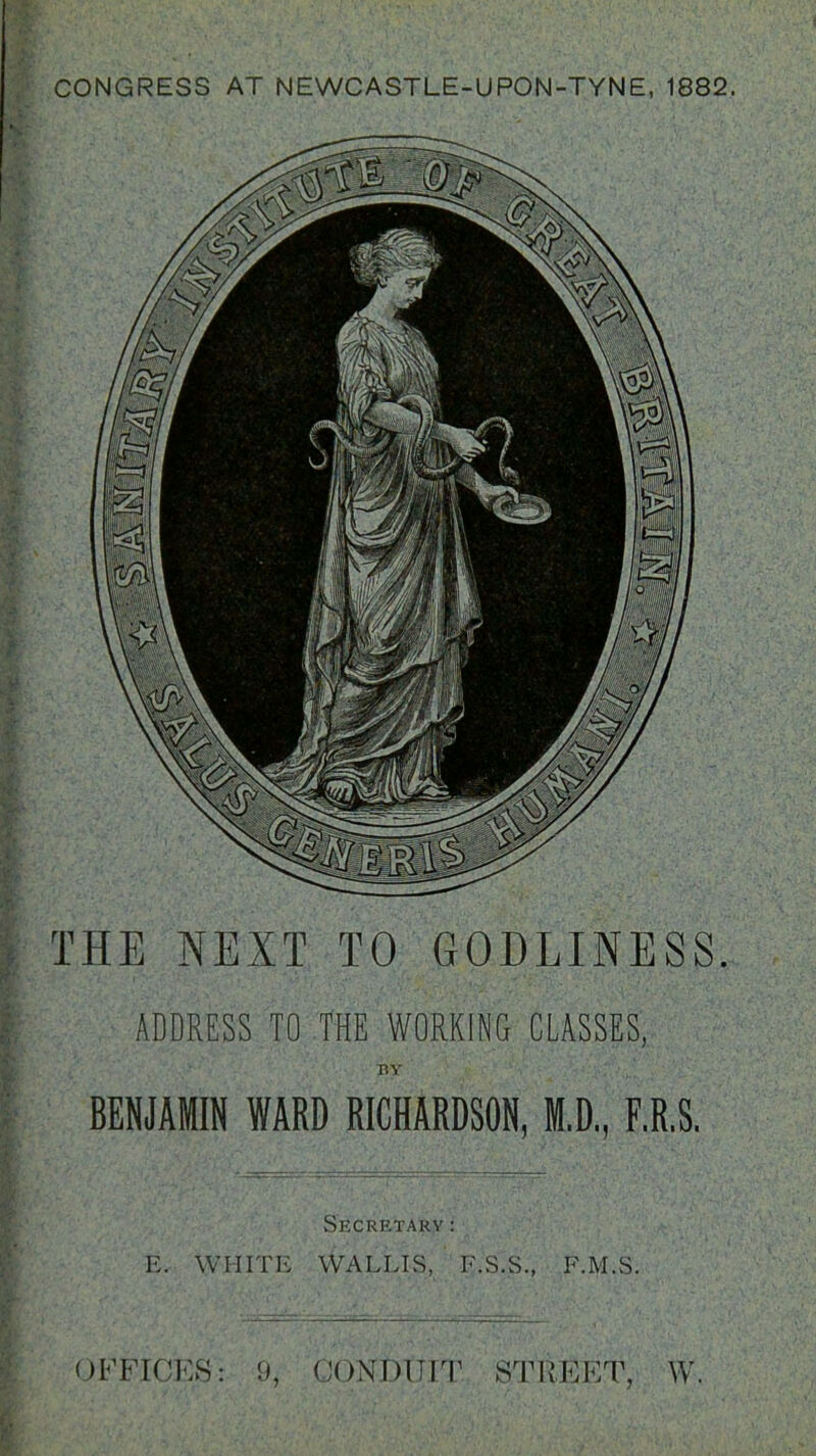 CONGRESS AT NEWCASTLE-UPON-TYNE, 1882. THE NEXT TO GODLINESS. ADDRESS TO THE WORKING CLASSES, TiY BENJAMIN WARD RICHARDSON, M.D, F.R.S. Secretary: R. WHITE WALLIS, F.S.S., F.M.S. OFFICES: (JONDUIT STPvEET, W.