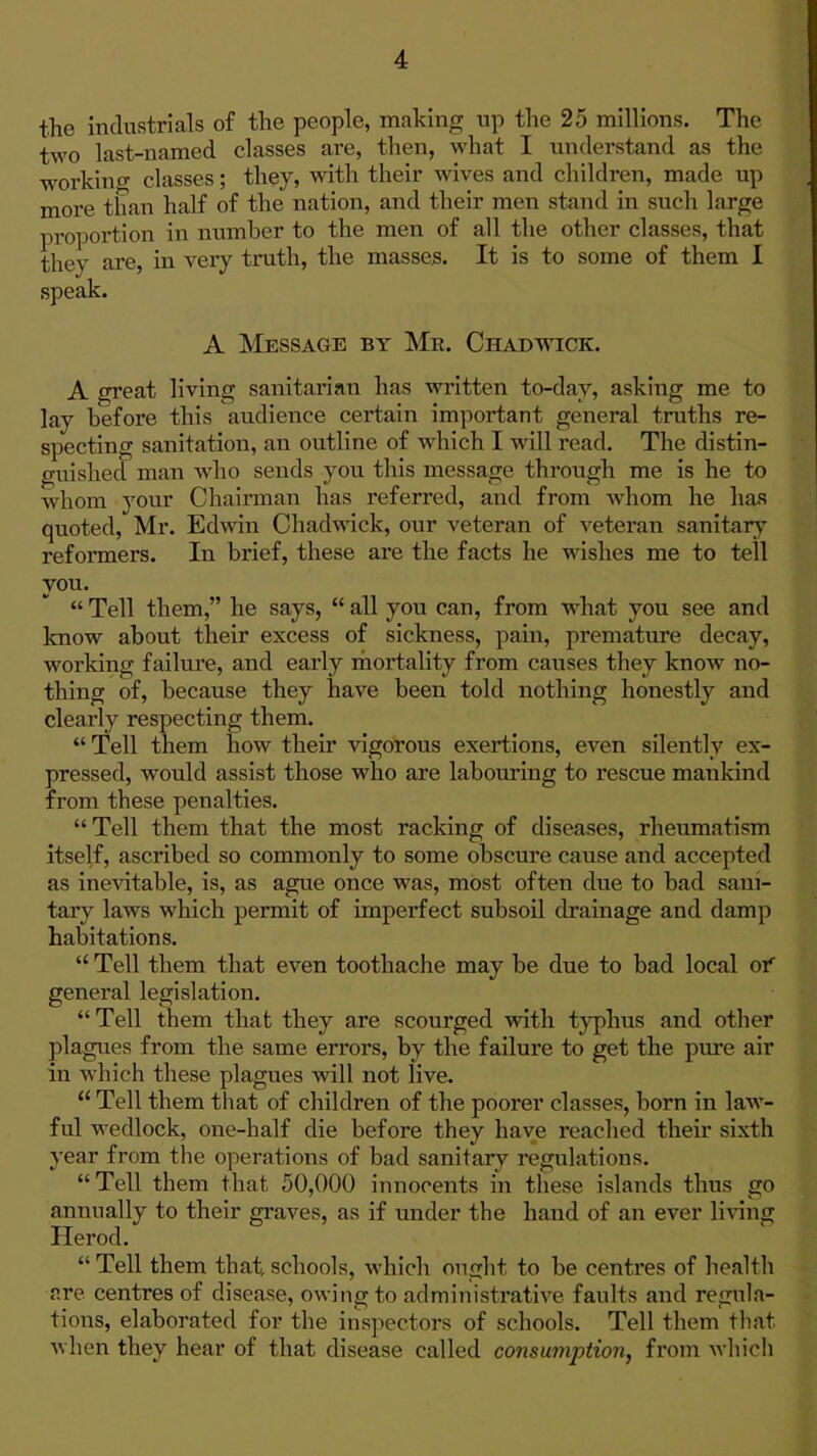 the industrials of the people, making up the 25 millions. The two last-named classes are, then, what I understand as the workino- classes; they, with their wives and children, made up more than half of the nation, and their men stand in such large proportion in number to the men of all the other classes, that they are, in very truth, the masses. It is to some of them I speak. A Message by Mr. Chadwick. A great living sanitarian has written to-day, asking me to lay before this audience certain important general truths re- specting sanitation, an outline of which I will read. The distin- guished man who sends you this message through me is he to whom your Chairman has referred, and from whom he has quoted, Mr. Edwin Ohadwick, our veteran of veteran sanitary reformers. In brief, these are the facts he wishes me to tell you.  Tell them, he says,  all you can, from what you see and know about their excess of sickness, pain, premature decay, working failure, and early riiortality from causes they know no- thing of, because they have been told nothing honestly and clearly respecting them.  Tell them how their vigorous exertions, even silently ex- pressed, would assist those who are labouring to rescue mankind from these penalties.  Tell them that the most racking of diseases, rheumatism itself, ascribed so commonly to some obscure cause and accepted as inevitable, is, as ague once was, most often due to bad sani- tary laws which permit of imperfect subsoil drainage and damp habitations.  Tell them that even toothache may be due to bad local or general legislation. Tell them that they are scourged with typhus and other plagues from the same errors, by the failure to get the pure air in which these plagues will not live.  Tell them that of children of the poorer classes, born in law- ful wedlock, one-half die before they have reached their sixth year from the operations of bad sanitary regulations. Tell them that 50,000 innocents in these islands thus go annually to their graves, as if under the hand of an ever li\'ing Herod.  Tell them that, schools, which ought to be centres of health are centres of disease, owing to administrative faults and regula- tions, elaborated for the inspectors of schools. Tell them that when they hear of that disease called consumption, from wliioli