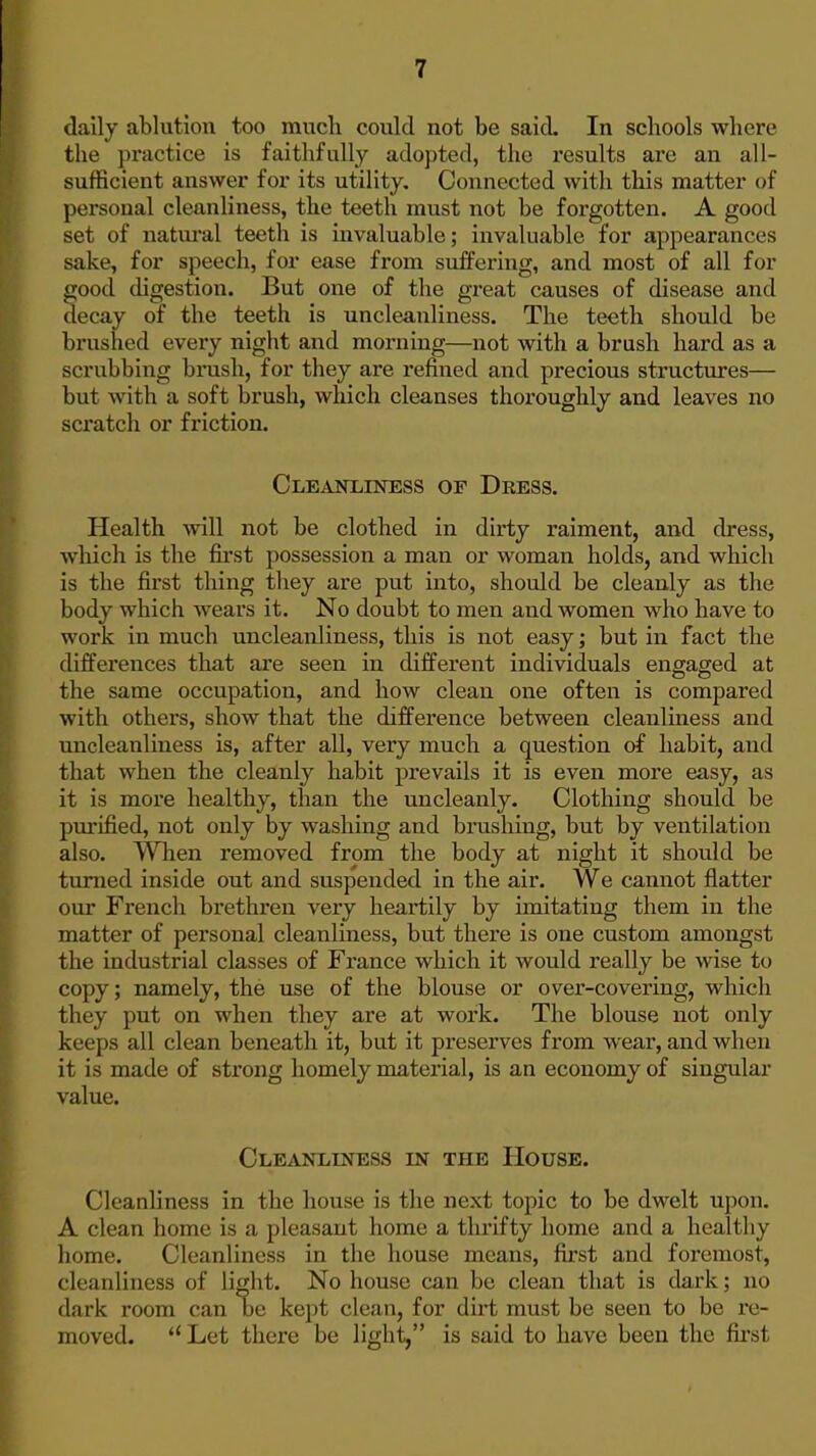 daily ablution too mucli could not be said. In schools where the practice is faithfully adopted, the results are an all- sufficient answer for its utility. Connected with this matter of personal cleanliness, the teeth must not be forgotten. A good set of natural teeth is invaluable; invaluable for appearances sake, for speech, for ease from suffering, and most of all for good digestion. But one of the great causes of disease and decay of the teeth is uncleauliness. The teeth should be brushed every night and morning—not with a brush hard as a scrubbing brush, for they are refined and precious structures— but with a soft brush, which cleanses thoroughly and leaves no scratch or friction. CLEiVNLINESS OF DrESS. Health will not be clothed in dirty raiment, and dress, which is the first possession a man or woman holds, and which is the first thing they are put into, should be cleanly as the body which wears it. No doubt to men and women who have to work in much uncleauliness, this is not easy; but in fact the differences that are seen in different individuals engaged at the same occupation, and how clean one often is compared with others, show that the difference between cleanliness and uncleauliness is, after all, very much a question of habit, and that when the cleanly habit prevails it is even more easy, as it is more healthy, than the uncleanly. Clothing should be purified, not only by washing and brushing, but by ventilation also. When removed from the body at night it should be turned inside out and suspended in the air. We cannot flatter our French brethren very heartily by imitating them in the matter of personal cleanliness, but there is one custom amongst the industrial classes of France which it would really be wise to copy; namely, the use of the blouse or over-covering, which they put on when they are at work. The blouse not only keeps all clean beneath it, but it preserves from wear, and when it is made of strong homely material, is an economy of singular value. Cleanliness in the House. Cleanliness in the house is the next topic to be dwelt upon. A clean home is a pleasant home a thrifty home and a healthy home. Cleanliness in the house means, first and foremost, cleanliness of light. No house can be clean that is dark; no dark room can oe kept clean, for dirt must be seen to be re- moved. Let there be light, is said to have been the fii'st
