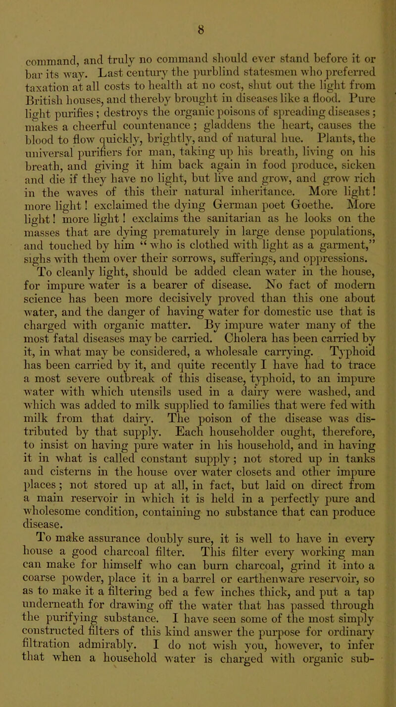 command, and truly no command sliould ever stand before it or bar its way. Last century the purblind statesmen who preferred taxation at all costs to health at no cost, shut out the light from British bouses, and thereby brought in diseases like a flood. Pure light purifies ; destroys the organic poisons of spreading diseases ; makes a cheerful countenance; gladdens the heart, causes the blood to flow quickly, brightly, and of natm-al hue. Plants, the universal purifiers for man, taking up his breath, li^ang on his breath, and giving it him back again in food produce, sicken and die if they have no light, but live and grow, and grow rich in the waves of this their natui-al inheritance. More light! more light! exclaimed the dying German poet Goethe. More light! more light I exclaims the sanitarian as he looks on the masses that are dying prematurely in large dense populations, and touched by him  who is clothed with light as a garment, sighs with them over their sorrows, suiferings, and oppressions. To cleanly light, should be added clean water in the house, for impure water is a bearer of disease. No fact of modern science has been more decisively proved than this one about water, and the danger of having water for domestic use that is charged with organic matter. By impure water many of the most fatal diseases may be carried. Cholera has been earned by it, in what may be considered, a wholesale carrying. Typhoid has been carried by it, and quite recently I have had to trace a most severe outbreak of this disease, t}q^)hoid, to an impure water with which utensils used in a dairy were washed, and which was added to milk supplied to families that were fed with milk from that daily. The poison of the disease was dis- tributed by that supply. Each householder ought, therefore, to insist on having pm-e water in his household, and in having it in what is called constant supply; not stored up in tanks and cisterns in the house over water closets and other impui'e places; not stored up at all, in fact, but laid on direct from a main reservoir in which it is held in a perfectly pure and wholesome condition, containing no substance that can produce disease. To make assurance doubly sure, it is well to have in every house a good charcoal filter. This filter every working man can make for himself who can burn charcoal, grind it into a coarse powder, place it in a barrel or earthenware reseiToir, so as to make it a filtering bed a fcAV inches thick, and put a tap underaeath for drawing off the water that has passed through the purifying substance. I have seen some of the most simply constructed filters of this kind answer the purpose for ordinary filtration admirably. I do not wish you, however, to infer that when a household -watev is charged with oi'ganic sub-