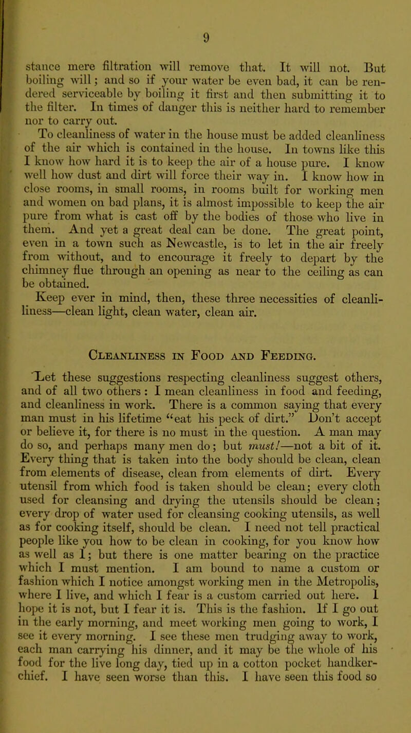stance mere filtration will remove that. It will not. But boiling will; and so if your water be even bad, it can be ren- dered serviceable by boiling it first and then submitting it to the filter. In times of danger this is neither hard to remember nor to carry out. To cleanliness of water in the house must be added cleanhness of the air which is contained in the house. In towns Hke this I know how hard it is to keep the air of a house pui'e. I know well how dust and dirt will foi'ce their way in. I know how in close rooms, in small rooms, in rooms built for working men and women on bad plans, it is almost impossible to keep the air pure from what is cast off by the bodies of those who live in them. And yet a great deal can be done. The great point, even in a town such as Newcastle, is to let in the air freely from without, and to encoui-age it freely to depart by the chimney flue through an opening as near to the ceiling as can be obtained. Keep ever in mind, then, these three necessities of cleanli- liness—clean light, clean water, clean air. Cleanliness in Food and Feeding. Xet these suggestions respecting cleanliness suggest others, and of all two others : I mean cleanliness in food and feeding, and cleanhness in work. There is a common saying that every man must in his lifetime eat his peck of dirt. Don't accept or beHeve it, for there is no must in the question. A man may do so, and perhaps many men do; but must!—not a bit of it. Every thing that is taken into the body should be clean, clean from elements of disease, clean from elements of dirt. Every utensil from which food is taken should be clean; every cloth used for cleansing and drying the utensils should be clean; every drop of water used for cleansing cooking utensils, as well as for cooking itself, should be clean. I need not tell practical people Kke you how to be clean in cooking, for you know how as well as I; but there is one matter bearing on the practice which I must mention. I am bound to name a custom or fashion which I notice amongst working men in the Metropolis, where I live, and which I fear is a custom carried out here. 1 hope it is not, but I fear it is. This is the fashion. If I go out in the early morning, and meet working men going to work, I see it every morning. I see these men trudging away to work, each man carrying his dinner, and it may be the whole of his food for the live long day, tied up in a cotton pocket handker- chief. I have seen worse than this. I have seen this food so