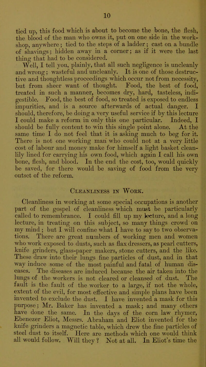 tied up, this food which is about to become the bone, the flesh, the blood of the man who owns it, put on one side in the work- shop, anywhere; tied to the steps of a ladder; cast on a bundle of shavings; hidden away in a comer; as if it were the last thing that had to be considered. Well, I tell you, plainly, that all such negligence is uncleanly and wrong; wasteful and uncleanly. It is one of those destruc- tive and thoughtless proceedings which occur not from necessity, but from sheer want of thought. Food, the best of food, treated in such a manner, becomes dry, hard, tasteless, indi- gestible. Food, the best of food, so treated is exposed to endless impurities, and is a source afterwards of actual danger. I should, therefore, be doing a very useful service if by this lecture I could make a reform in only this one particular. Indeed, I should be fully content to win this single point alone. At the same time I do not feel that it is asking much to beg for it. There is not one working man who could not at a very little cost of labour and money make for himself a light basket clean- lily lined for carrying his own food, which again I call his own bone, flesh, and blood. In the end the cost, too, would quickly be saved, for there would be saving of food from the very outset of the reform. Cleanliness in Work. Cleanliness in working at some special occupations is another part of the gospel of cleanliness which must be particularly called to remembrance. I could fill up my lecture, and a long lecture, in treating on this subject, so many things crowd on my mind ; but I will confine what I have to say to two observa- tions. There are great numbers of working men and women who work exposed to dusts, such as flax dressers, as pearl cutters, knife grmders, glass-paper makers, stone cutters, and the like. These draw into their lungs fine particles of dust, and in that way induce some of the most painful and fatal of human dis- eases. The diseases are induced because the air taken into the lungs of the workers is not cleared or cleansed of dust. The fault is the fault of the worker to a large, if not the whole, extent of the evil, for most effective and simple plans have been invented to exclude the dust. I have invented a mask for this purpose; Mr. Baker has invented a mask; and many others have done the same. In the days of the corn law rhymer, Ebenezer Eliot, Messrs. Abraham and Eliot invented for the knife grinders a magnetic table, which drew the fine particles of steel dust to itself. Here ai-e methods which one would think all would follow. Will they ? Not at all. In Eliot's time the